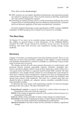 Controls 169
Then, there are the disadvantages:
䊉 DDC systems are not simple. Qualified maintenance and operations people
are critical to ongoing success. They must be trained so that they understand
how the system is designed to operate.
䊉 Extending an existing system can be a really frustrating challenge due to the
frequent lack of interoperability between different manufacturers’ products
and even between upgrades of the same manufacturer’s products.
For fairly detailed information on the specification of DDC systems ASHRAE
Guideline 13-2000 Specifying Direct Digital Control Systems4 is available.
The Next Step
In Chapter 12 we move on to consider energy conservation. We will review
the subject in general before a brief discussion of the ASHRAE/IESNA
Standard 90.1-2001 Energy Standard for Buildings Except Low-Rise Residential
Buildings and some heat recovery and evaporative cooling energy saving
methods.
Summary
Chapter 11 has been an introduction to the ideas behind controls. This is a vast
field and we have only provided a glimpse of the subject. A more technical
and detailed introduction to controls is available as a Self-Study Course in this
series Fundamentals of Controls.
The chapter started off with some general discussion on control types: self-
powered, electric controls, pneumatic controls, electronic (analogue elec-
tronic), and direct digital controls. Each of these types has a niche where it is a
very good choice but there is a general trend towards DDC controls. We then
considered a very simple electric control of a two-element hot water heater to
show how controls can be considered in a logical way. Next we introduced the
control loop and the difference between open loop control (no feedback) and
closed loop control (with feedback). The parts of a control loop that you
should be able to identify are: setpoint, sensor, controller, controlled device,
and controlled variable.
To illustrate the main issues with modulating controls, we had you imagine
pouring water into a glass. The ideas illustrated were
Proportional control is control in which the control action increases in
proportion to the error from the setpoint
Offset is the change of apparent setpoint as the control action increases in a
proportional controller
Gain the ability of the controller to make a large change in control signal
Overshoot is the result of applying too large a control signal and being unable
to reduce it in time to prevent overshooting the control point
Speed of reaction is the time it takes for the controller to initiate a significant
change
 