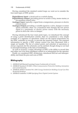 170 Fundamentals of HVAC
Having considered the standard control loops we went on to consider the
four main types of DDC points:
Digital/Binary Input: a circuit such as a switch closing
Digital/Binary Output: providing power to switch a relay, motor starter, or
two-position control valve.
Analogue Input: typically a signal from a temperature, pressure or electric
current sensor.
Analogue Output: providing a variable signal to a valve, damper or motor
speed controller, often via a transducer that changes the low power
signal to a pneumatic or electric power source with the necessary
power to drive the valve or damper.
Having introduced the four main point types, we introduced the concept
of using a point identification scheme, then we considered a very simple
example of a sequence of operations which are the logical instructions for
the DDC controller to execute, to provide the required control. The required
information to specify a DDC system control was then illustrated with a
single air handler. The list of control points and schedule of operations is
always required, but the schematic can be omitted, though doing so can lead
to misunderstandings at the time of installation.
As well as accuracy, a major advantage of DDC is the ability to record data
and either use it for more intelligent control or as information for the operator.
Finally we considered DDC architecture, introduced BACnet and interoper-
ability and listed the pros and cons of DDC.
Bibliography
1. ASHRAE Self Directed Learning Course Fundamentals of Controls
2. ASHRAE Standard 135-2001 A Data Communication Protocol for Building Automation
and Control Networks
3. ASHRAE/IESNA Standard 90.1-2001 Energy Standard for Buildings Except Low-Rise
Residential Buildings
4. ASHRAE Guideline 13-2000 Specifying Direct Digital Controls Systems
 