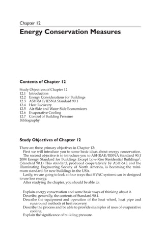 Chapter 12
Energy Conservation Measures
Contents of Chapter 12
Study Objectives of Chapter 12
12.1 Introduction
12.2 Energy Considerations for Buildings
12.3 ASHRAE/IESNA Standard 90.1
12.4 Heat Recovery
12.5 Air-Side and Water-Side Economizers
12.6 Evaporative Cooling
12.7 Control of Building Pressure
Bibliography
Study Objectives of Chapter 12
There are three primary objectives in Chapter 12:
First we will introduce you to some basic ideas about energy conservation.
The second objective is to introduce you to ASHRAE/IESNA Standard 90.1
2004 Energy Standard for Buildings Except Low-Rise Residential Buildings1.
(Standard 90.1) This standard, produced cooperatively by ASHRAE and the
Illuminating Engineering Society of North America, is becoming the mini-
mum standard for new buildings in the USA.
Lastly, we are going to look at four ways that HVAC systems can be designed
to use less energy.
After studying the chapter, you should be able to:
Explain energy conservation and some basic ways of thinking about it.
Describe, generally, the contents of Standard 90.1.
Describe the equipment and operation of the heat wheel, heat pipe and
runaround methods of heat recovery.
Describe the process and be able to provide examples of uses of evaporative
cooling.
Explain the significance of building pressure.
 