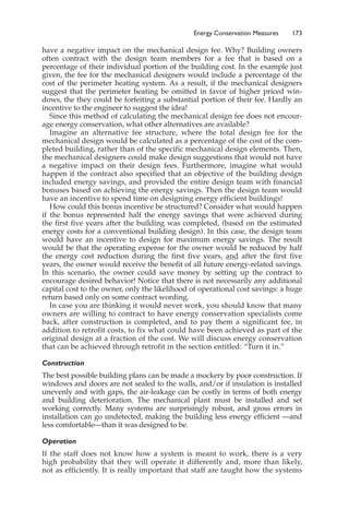 have a negative impact on the mechanical design fee. Why? Building owners
often contract with the design team members for a fee that is based on a
percentage of their individual portion of the building cost. In the example just
given, the fee for the mechanical designers would include a percentage of the
cost of the perimeter heating system. As a result, if the mechanical designers
suggest that the perimeter heating be omitted in favor of higher priced win-
dows, the they could be forfeiting a substantial portion of their fee. Hardly an
incentive to the engineer to suggest the idea!
Since this method of calculating the mechanical design fee does not encour-
age energy conservation, what other alternatives are available?
Imagine an alternative fee structure, where the total design fee for the
mechanical design would be calculated as a percentage of the cost of the com-
pleted building, rather than of the specific mechanical design elements. Then,
the mechanical designers could make design suggestions that would not have
a negative impact on their design fees. Furthermore, imagine what would
happen if the contract also specified that an objective of the building design
included energy savings, and provided the entire design team with financial
bonuses based on achieving the energy savings. Then the design team would
have an incentive to spend time on designing energy efficient buildings!
How could this bonus incentive be structured? Consider what would happen
if the bonus represented half the energy savings that were achieved during
the first five years after the building was completed, (based on the estimated
energy costs for a conventional building design). In this case, the design team
would have an incentive to design for maximum energy savings. The result
would be that the operating expense for the owner would be reduced by half
the energy cost reduction during the first five years, and after the first five
years, the owner would receive the benefit of all future energy-related savings.
In this scenario, the owner could save money by setting up the contract to
encourage desired behavior! Notice that there is not necessarily any additional
capital cost to the owner, only the likelihood of operational cost savings: a huge
return based only on some contract wording.
In case you are thinking it would never work, you should know that many
owners are willing to contract to have energy conservation specialists come
back, after construction is completed, and to pay them a significant fee, in
addition to retrofit costs, to fix what could have been achieved as part of the
original design at a fraction of the cost. We will discuss energy conservation
that can be achieved through retrofit in the section entitled: “Turn it in.”
Construction
The best possible building plans can be made a mockery by poor construction. If
windows and doors are not sealed to the walls, and/or if insulation is installed
unevenly and with gaps, the air-leakage can be costly in terms of both energy
and building deterioration. The mechanical plant must be installed and set
working correctly. Many systems are surprisingly robust, and gross errors in
installation can go undetected, making the building less energy efficient —and
less comfortable—than it was designed to be.
Operation
If the staff does not know how a system is meant to work, there is a very
high probability that they will operate it differently and, more than likely,
not as efficiently. It is really important that staff are taught how the systems
Energy Conservation Measures 173
 