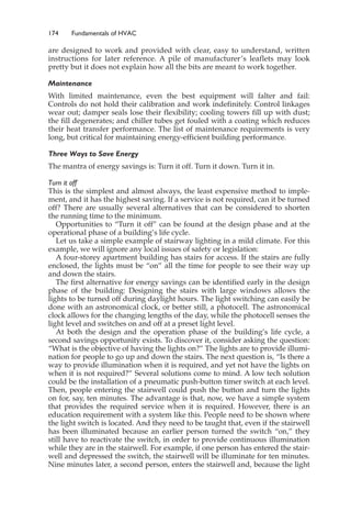 174 Fundamentals of HVAC
are designed to work and provided with clear, easy to understand, written
instructions for later reference. A pile of manufacturer’s leaflets may look
pretty but it does not explain how all the bits are meant to work together.
Maintenance
With limited maintenance, even the best equipment will falter and fail:
Controls do not hold their calibration and work indefinitely. Control linkages
wear out; damper seals lose their flexibility; cooling towers fill up with dust;
the fill degenerates; and chiller tubes get fouled with a coating which reduces
their heat transfer performance. The list of maintenance requirements is very
long, but critical for maintaining energy-efficient building performance.
Three Ways to Save Energy
The mantra of energy savings is: Turn it off. Turn it down. Turn it in.
Turn it off
This is the simplest and almost always, the least expensive method to imple-
ment, and it has the highest saving. If a service is not required, can it be turned
off? There are usually several alternatives that can be considered to shorten
the running time to the minimum.
Opportunities to “Turn it off” can be found at the design phase and at the
operational phase of a building’s life cycle.
Let us take a simple example of stairway lighting in a mild climate. For this
example, we will ignore any local issues of safety or legislation:
A four-storey apartment building has stairs for access. If the stairs are fully
enclosed, the lights must be “on” all the time for people to see their way up
and down the stairs.
The first alternative for energy savings can be identified early in the design
phase of the building: Designing the stairs with large windows allows the
lights to be turned off during daylight hours. The light switching can easily be
done with an astronomical clock, or better still, a photocell. The astronomical
clock allows for the changing lengths of the day, while the photocell senses the
light level and switches on and off at a preset light level.
At both the design and the operation phase of the building’s life cycle, a
second savings opportunity exists. To discover it, consider asking the question:
“What is the objective of having the lights on?” The lights are to provide illumi-
nation for people to go up and down the stairs. The next question is, “Is there a
way to provide illumination when it is required, and yet not have the lights on
when it is not required?” Several solutions come to mind. A low tech solution
could be the installation of a pneumatic push-button timer switch at each level.
Then, people entering the stairwell could push the button and turn the lights
on for, say, ten minutes. The advantage is that, now, we have a simple system
that provides the required service when it is required. However, there is an
education requirement with a system like this. People need to be shown where
the light switch is located. And they need to be taught that, even if the stairwell
has been illuminated because an earlier person turned the switch “on,” they
still have to reactivate the switch, in order to provide continuous illumination
while they are in the stairwell. For example, if one person has entered the stair-
well and depressed the switch, the stairwell will be illuminate for ten minutes.
Nine minutes later, a second person, enters the stairwell and, because the light
 