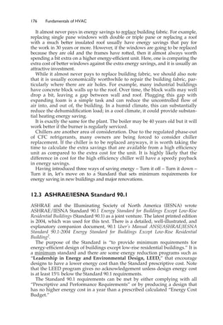 176 Fundamentals of HVAC
It almost never pays in energy savings to replace building fabric. For example,
replacing single pane windows with double or triple pane or replacing a roof
with a much better insulated roof usually have energy savings that pay for
the work in 30 years or more. However, if the windows are going to be replaced
because they are old and the frames have rotted, then it almost always worth
spending a bit extra on a higher energy-efficient unit. Here, one is comparing the
extra cost of better windows against the extra energy savings, and it is usually an
attractive investment.
While it almost never pays to replace building fabric, we should also note
that it is usually economically worthwhile to repair the building fabric, par-
ticularly where there are air holes. For example, many industrial buildings
have concrete block walls up to the roof. Over time, the block walls may well
drop a bit, leaving a gap between wall and roof. Plugging this gap with
expanding foam is a simple task and can reduce the uncontrolled flow of
air into, and out of, the building. In a humid climate, this can substantially
reduce the dehumidification load; in a cool climate, it could provide substan-
tial heating energy saving.
It is exactly the same for the plant. The boiler may be 40 years old but it will
work better if the burner is regularly serviced.
Chillers are another area of consideration. Due to the regulated phase-out
of CFC refrigerants, many owners are being forced to consider chiller
replacement. If the chiller is to be replaced anyways, it is worth taking the
time to calculate the extra savings that are available from a high efficiency
unit as compared to the extra cost for the unit. It is highly likely that the
difference in cost for the high efficiency chiller will have a speedy payback
in energy savings.
Having introduced three ways of saving energy – Turn it off – Turn it down –
Turn it in, let’s move on to a Standard that sets minimum requirements for
energy saving in new buildings and major renovations.
12.3 ASHRAE/IESNA Standard 90.1
ASHRAE and the Illuminating Society of North America (IESNA) wrote
ASHRAE/IESNA Standard 90.1 Energy Standard for Buildings Except Low-Rise
Residential Buildings (Standard 90.1) as a joint venture. The latest printed edition
is 2004, which was used for this text. There is a detailed, well-illustrated, and
explanatory companion document, 90.1 User’s Manual ANSI/ASHRAE/IESNA
Standard 90.1-2004 Energy Standard for Buildings Except Low-Rise Residential
Building2.
The purpose of the Standard is “to provide minimum requirements for
energy-efficient design of buildings except low-rise residential buildings.” It is
a minimum standard and there are some energy reduction programs such as
“Leadership in Energy and Environmental Design, LEED,” that encourage
designs to have a lower energy cost than the Standard prescriptive cost. Note
that the LEED program gives no acknowledgement unless design energy cost
is at least 15% below the Standard 90.1 requirements.
The Standard 90.1 requirements can be met by either complying with all
“Prescriptive and Performance Requirements” or by producing a design that
has no higher energy cost in a year than a prescribed calculated “Energy Cost
Budget.”
 