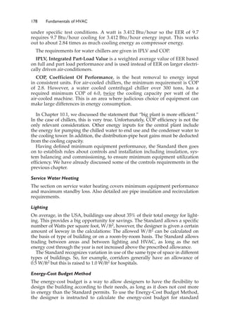 178 Fundamentals of HVAC
under specific test conditions. A watt is 3.412 Btu/hour so the EER of 9.7
requires 9.7 Btu/hour cooling for 3.412 Btu/hour energy input. This works
out to about 2.84 times as much cooling energy as compressor energy.
The requirements for water chillers are given in IPLV and COP.
IPLV, Integrated Part-Load Value is a weighted average value of EER based
on full and part load performance and is used instead of EER on larger electri-
cally driven air-conditioners.
COP, Coefficient Of Performance, is the heat removal to energy input
in consistent units. For air-cooled chillers, the minimum requirement is COP
of 2.8. However, a water cooled centrifugal chiller over 300 tons, has a
required minimum COP of 6.0, twice the cooling capacity per watt of the
air-cooled machine. This is an area where judicious choice of equipment can
make large differences in energy consumption.
In Chapter 10.1, we discussed the statement that “big plant is more efficient.”
In the case of chillers, this is very true. Unfortunately, COP efficiency is not the
only relevant consideration. Other energy inputs for the central plant include
the energy for pumping the chilled water to end use and the condenser water to
the cooling tower. In addition, the distribution-pipe heat gains must be deducted
from the cooling capacity.
Having defined minimum equipment performance, the Standard then goes
on to establish rules about controls and installation including insulation, sys-
tem balancing and commissioning, to ensure minimum equipment utilization
efficiency. We have already discussed some of the controls requirements in the
previous chapter.
Service Water Heating
The section on service water heating covers minimum equipment performance
and maximum standby loss. Also detailed are pipe insulation and recirculation
requirements.
Lighting
On average, in the USA, buildings use about 35% of their total energy for light-
ing. This provides a big opportunity for savings. The Standard allows a specific
number of Watts per square foot, W/ft2, however, the designer is given a certain
amount of leeway in the calculations: The allowed W/ft2 can be calculated on
the basis of type of building or on a room-by-room basis. The Standard allows
trading between areas and between lighting and HVAC, as long as the net
energy cost through the year is not increased above the prescribed allowance.
The Standard recognizes variation in use of the same type of space in different
types of buildings. So, for example, corridors generally have an allowance of
0.5 W/ft2 but this is raised to 1.0 W/ft2 for hospitals.
Energy-Cost Budget Method
The energy-cost budget is a way to allow designers to have the flexibility to
design the building according to their needs, as long as it does not cost more
in energy than the Standard permits. To use the Energy-Cost Budget Method,
the designer is instructed to calculate the energy-cost budget for standard
 