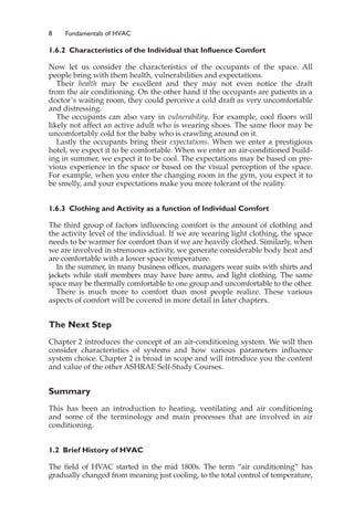 8 Fundamentals of HVAC
1.6.2 Characteristics of the Individual that Influence Comfort
Now let us consider the characteristics of the occupants of the space. All
people bring with them health, vulnerabilities and expectations.
Their health may be excellent and they may not even notice the draft
from the air conditioning. On the other hand if the occupants are patients in a
doctor’s waiting room, they could perceive a cold draft as very uncomfortable
and distressing.
The occupants can also vary in vulnerability. For example, cool floors will
likely not affect an active adult who is wearing shoes. The same floor may be
uncomfortably cold for the baby who is crawling around on it.
Lastly the occupants bring their expectations. When we enter a prestigious
hotel, we expect it to be comfortable. When we enter an air-conditioned build-
ing in summer, we expect it to be cool. The expectations may be based on pre-
vious experience in the space or based on the visual perception of the space.
For example, when you enter the changing room in the gym, you expect it to
be smelly, and your expectations make you more tolerant of the reality.
1.6.3 Clothing and Activity as a function of Individual Comfort
The third group of factors influencing comfort is the amount of clothing and
the activity level of the individual. If we are wearing light clothing, the space
needs to be warmer for comfort than if we are heavily clothed. Similarly, when
we are involved in strenuous activity, we generate considerable body heat and
are comfortable with a lower space temperature.
In the summer, in many business offices, managers wear suits with shirts and
jackets while staff members may have bare arms, and light clothing. The same
space may be thermally comfortable to one group and uncomfortable to the other.
There is much more to comfort than most people realize. These various
aspects of comfort will be covered in more detail in later chapters.
The Next Step
Chapter 2 introduces the concept of an air-conditioning system. We will then
consider characteristics of systems and how various parameters influence
system choice. Chapter 2 is broad in scope and will introduce you the content
and value of the other ASHRAE Self-Study Courses.
Summary
This has been an introduction to heating, ventilating and air conditioning
and some of the terminology and main processes that are involved in air
conditioning.
1.2 Brief History of HVAC
The field of HVAC started in the mid 1800s. The term “air conditioning” has
gradually changed from meaning just cooling, to the total control of temperature,
 