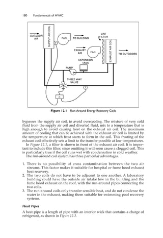180 Fundamentals of HVAC
bypasses the supply air coil, to avoid overcooling. The mixture of very cold
fluid from the supply air coil and diverted fluid, mix to a temperature that is
high enough to avoid causing frost on the exhaust air coil. The maximum
amount of cooling that can be achieved with the exhaust air coil is limited by
the temperature at which frost starts to form in the coil. This frosting of the
exhaust coil effectively sets a limit to the transfer possible at low temperatures.
In Figure 12.1, a filter is shown in front of the exhaust air coil. It is impor-
tant to include this filter, since omitting it will soon cause a clogged coil. This
is particularly true if the coil runs wet with condensation in cold weather.
The run-around coil system has three particular advantages.
1. There is no possibility of cross contamination between the two air
streams. This factor makes it suitable for hospital or fume hood exhaust
heat recovery.
2. The two coils do not have to be adjacent to one another. A laboratory
building could have the outside air intake low in the building and the
fume hood exhaust on the roof, with the run-around pipes connecting the
two coils.
3. The run-around coils only transfer sensible heat, and do not condense the
water in the exhaust, making them suitable for swimming pool recovery
systems.
Heat Pipes
A heat pipe is a length of pipe with an interior wick that contains a charge of
refrigerant, as shown in Figure 12.2.
Figure 12.1 Run-Around Energy Recovery Coils
 