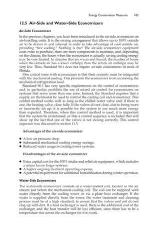 12.5 Air-Side and Water-Side Economizers
Air-Side Economizers
In the previous chapters, you have been introduced to the air-side economizer on
air-handling units. It is the mixing arrangement that allows up to 100% outside
air to be drawn in and relieved in order to take advantage of cool outside air,
providing “free cooling.” Nothing is free! The air-side economizer equipment
costs extra to purchase, there are more components to maintain, and, depending
on the climate, the hours when the economizer is actually saving cooling energy
may be very limited. In climates that are warm and humid, the number of hours
when the outside air has a lower enthalpy than the return air enthalpy may be
very few. Thus, Standard 90.1 does not require air-side economizers in most of
Florida.
One critical issue with economizers is that their controls must be integrated
with the mechanical cooling. This prevents the economizer from increasing the
mechanical refrigeration load.
Standard 90.1 has very specific requirements on the control of economizers
and, in particular, prohibits the use of mixed air control for economizers on
systems that serve more than one zone. Instead, the Standard requires that a
supply air thermostat be used to control the cooling coil and economizer. This
control method works well as long as the chilled water valve and, if there is
one, the heating valve, close fully. If the valves do not close, due to being worn
or incorrectly set up, it is possible for the system to use much more energy
than expected. Therefore, when this control method is used, it is important
that the system be maintained, or that a control sequence is included that will
show up the fact that one of the valves is not closing correctly. This control
sequence was discussed in section 11.5.
Advantages of the air-side economizer
䊉 A low air pressure drop.
䊉 Substantial mechanical-cooling energy savings.
䊉 Reduced water usage in cooling tower systems.
Disadvantages of the air-side economizer
䊉 Extra capital cost for the 100% intake and relief air equipment, which includes
a return fan on larger systems.
䊉 A higher ongoing electrical operating expense.
䊉 A potential requirement for additional humidification during winter operation.
Water-Side Economizers
The water-side economizer consists of a water-cooled coil, located in the air
stream just before the mechanical-cooling coil. The coil can be supplied with
water directly from the cooling tower or via a plate heat exchanger. If the
water is supplied directly from the tower, the water treatment and cleaning
process must be of a high standard, to ensure that the valves and coil do not
clog up with dirt. If a heat exchanger is used, there is the additional cost of the
exchanger, and the heat transfer will be less efficient, since there has to be a
temperature rise across the exchanger for it to work.
Energy Conservation Measures 183
 