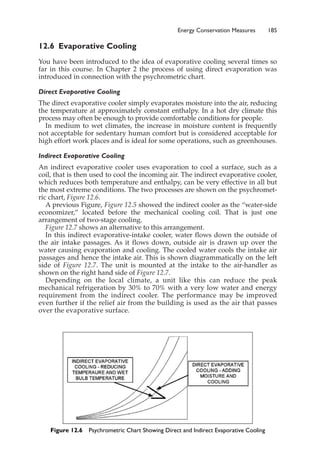 12.6 Evaporative Cooling
You have been introduced to the idea of evaporative cooling several times so
far in this course. In Chapter 2 the process of using direct evaporation was
introduced in connection with the psychrometric chart.
Direct Evaporative Cooling
The direct evaporative cooler simply evaporates moisture into the air, reducing
the temperature at approximately constant enthalpy. In a hot dry climate this
process may often be enough to provide comfortable conditions for people.
In medium to wet climates, the increase in moisture content is frequently
not acceptable for sedentary human comfort but is considered acceptable for
high effort work places and is ideal for some operations, such as greenhouses.
Indirect Evaporative Cooling
An indirect evaporative cooler uses evaporation to cool a surface, such as a
coil, that is then used to cool the incoming air. The indirect evaporative cooler,
which reduces both temperature and enthalpy, can be very effective in all but
the most extreme conditions. The two processes are shown on the psychromet-
ric chart, Figure 12.6.
A previous Figure, Figure 12.5 showed the indirect cooler as the “water-side
economizer,” located before the mechanical cooling coil. That is just one
arrangement of two-stage cooling.
Figure 12.7 shows an alternative to this arrangement.
In this indirect evaporative-intake cooler, water flows down the outside of
the air intake passages. As it flows down, outside air is drawn up over the
water causing evaporation and cooling. The cooled water cools the intake air
passages and hence the intake air. This is shown diagrammatically on the left
side of Figure 12.7. The unit is mounted at the intake to the air-handler as
shown on the right hand side of Figure 12.7.
Depending on the local climate, a unit like this can reduce the peak
mechanical refrigeration by 30% to 70% with a very low water and energy
requirement from the indirect cooler. The performance may be improved
even further if the relief air from the building is used as the air that passes
over the evaporative surface.
Energy Conservation Measures 185
Figure 12.6 Psychrometric Chart Showing Direct and Indirect Evaporative Cooling
 