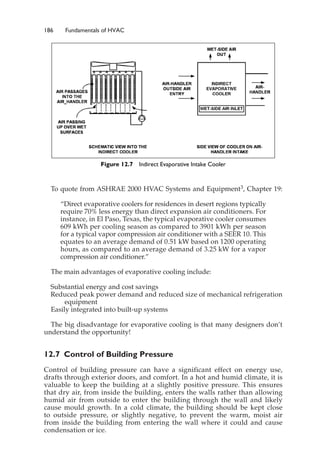 186 Fundamentals of HVAC
To quote from ASHRAE 2000 HVAC Systems and Equipment3, Chapter 19:
“Direct evaporative coolers for residences in desert regions typically
require 70% less energy than direct expansion air conditioners. For
instance, in El Paso, Texas, the typical evaporative cooler consumes
609 kWh per cooling season as compared to 3901 kWh per season
for a typical vapor compression air conditioner with a SEER 10. This
equates to an average demand of 0.51 kW based on 1200 operating
hours, as compared to an average demand of 3.25 kW for a vapor
compression air conditioner.”
The main advantages of evaporative cooling include:
Substantial energy and cost savings
Reduced peak power demand and reduced size of mechanical refrigeration
equipment
Easily integrated into built-up systems
The big disadvantage for evaporative cooling is that many designers don’t
understand the opportunity!
12.7 Control of Building Pressure
Control of building pressure can have a significant effect on energy use,
drafts through exterior doors, and comfort. In a hot and humid climate, it is
valuable to keep the building at a slightly positive pressure. This ensures
that dry air, from inside the building, enters the walls rather than allowing
humid air from outside to enter the building through the wall and likely
cause mould growth. In a cold climate, the building should be kept close
to outside pressure, or slightly negative, to prevent the warm, moist air
from inside the building from entering the wall where it could and cause
condensation or ice.
Figure 12.7 Indirect Evaporative Intake Cooler
 