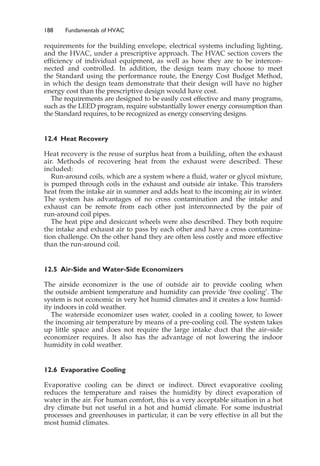 188 Fundamentals of HVAC
requirements for the building envelope, electrical systems including lighting,
and the HVAC, under a prescriptive approach. The HVAC section covers the
efficiency of individual equipment, as well as how they are to be intercon-
nected and controlled. In addition, the design team may choose to meet
the Standard using the performance route, the Energy Cost Budget Method,
in which the design team demonstrate that their design will have no higher
energy cost than the prescriptive design would have cost.
The requirements are designed to be easily cost effective and many programs,
such as the LEED program, require substantially lower energy consumption than
the Standard requires, to be recognized as energy conserving designs.
12.4 Heat Recovery
Heat recovery is the reuse of surplus heat from a building, often the exhaust
air. Methods of recovering heat from the exhaust were described. These
included:
Run-around coils, which are a system where a fluid, water or glycol mixture,
is pumped through coils in the exhaust and outside air intake. This transfers
heat from the intake air in summer and adds heat to the incoming air in winter.
The system has advantages of no cross contamination and the intake and
exhaust can be remote from each other just interconnected by the pair of
run-around coil pipes.
The heat pipe and desiccant wheels were also described. They both require
the intake and exhaust air to pass by each other and have a cross contamina-
tion challenge. On the other hand they are often less costly and more effective
than the run-around coil.
12.5 Air-Side and Water-Side Economizers
The airside economizer is the use of outside air to provide cooling when
the outside ambient temperature and humidity can provide ‘free cooling’. The
system is not economic in very hot humid climates and it creates a low humid-
ity indoors in cold weather.
The waterside economizer uses water, cooled in a cooling tower, to lower
the incoming air temperature by means of a pre-cooling coil. The system takes
up little space and does not require the large intake duct that the air–side
economizer requires. It also has the advantage of not lowering the indoor
humidity in cold weather.
12.6 Evaporative Cooling
Evaporative cooling can be direct or indirect. Direct evaporative cooling
reduces the temperature and raises the humidity by direct evaporation of
water in the air. For human comfort, this is a very acceptable situation in a hot
dry climate but not useful in a hot and humid climate. For some industrial
processes and greenhouses in particular, it can be very effective in all but the
most humid climates.
 