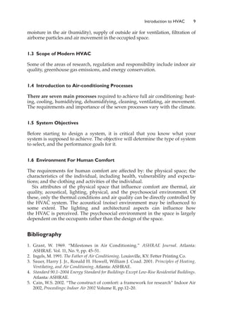 moisture in the air (humidity), supply of outside air for ventilation, filtration of
airborne particles and air movement in the occupied space.
1.3 Scope of Modern HVAC
Some of the areas of research, regulation and responsibility include indoor air
quality, greenhouse gas emissions, and energy conservation.
1.4 Introduction to Air-conditioning Processes
There are seven main processes required to achieve full air conditioning: heat-
ing, cooling, humidifying, dehumidifying, cleaning, ventilating, air movement.
The requirements and importance of the seven processes vary with the climate.
1.5 System Objectives
Before starting to design a system, it is critical that you know what your
system is supposed to achieve. The objective will determine the type of system
to select, and the performance goals for it.
1.6 Environment For Human Comfort
The requirements for human comfort are affected by: the physical space; the
characteristics of the individual, including health, vulnerability and expecta-
tions; and the clothing and activities of the individual.
Six attributes of the physical space that influence comfort are thermal, air
quality, acoustical, lighting, physical, and the psychosocial environment. Of
these, only the thermal conditions and air quality can be directly controlled by
the HVAC system. The acoustical (noise) environment may be influenced to
some extent. The lighting and architectural aspects can influence how
the HVAC is perceived. The psychosocial environment in the space is largely
dependent on the occupants rather than the design of the space.
Bibliography
1. Grant, W. 1969. “Milestones in Air Conditioning.” ASHRAE Journal. Atlanta:
ASHRAE. Vol. 11, No. 9, pp. 45–51.
2. Ingels, M. 1991. The Father of Air Conditioning. Louisville, KY: Fetter Printing Co.
3. Sauer, Harry J. Jr., Ronald H. Howell, William J. Coad. 2001. Principles of Heating,
Ventilating, and Air Conditioning. Atlanta: ASHRAE.
4. Standard 90.1–2004 Energy Standard for Buildings Except Low-Rise Residential Buildings.
Atlanta: ASHRAE.
5. Cain, W.S. 2002. “The construct of comfort: a framework for research” Indoor Air
2002, Proceedings: Indoor Air 2002 Volume II, pp.12–20.
Introduction to HVAC 9
 