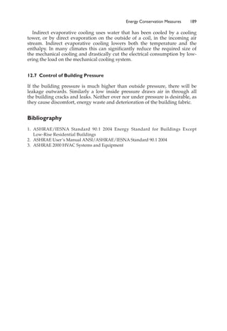 Indirect evaporative cooling uses water that has been cooled by a cooling
tower, or by direct evaporation on the outside of a coil, in the incoming air
stream. Indirect evaporative cooling lowers both the temperature and the
enthalpy. In many climates this can significantly reduce the required size of
the mechanical cooling and drastically cut the electrical consumption by low-
ering the load on the mechanical cooling system.
12.7 Control of Building Pressure
If the building pressure is much higher than outside pressure, there will be
leakage outwards. Similarly a low inside pressure draws air in through all
the building cracks and leaks. Neither over nor under pressure is desirable, as
they cause discomfort, energy waste and deterioration of the building fabric.
Bibliography
1. ASHRAE/IESNA Standard 90.1 2004 Energy Standard for Buildings Except
Low-Rise Residential Buildings
2. ASHRAE User’s Manual ANSI/ASHRAE/IESNA Standard 90.1 2004
3. ASHRAE 2000 HVAC Systems and Equipment
Energy Conservation Measures 189
 