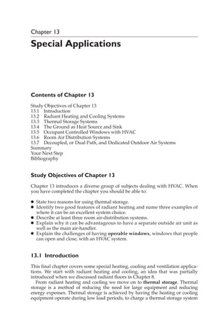 Chapter 13
Special Applications
Contents of Chapter 13
Study Objectives of Chapter 13
13.1 Introduction
13.2 Radiant Heating and Cooling Systems
13.3 Thermal Storage Systems
13.4 The Ground as Heat Source and Sink
13.5 Occupant Controlled Windows with HVAC
13.6 Room Air Distribution Systems
13.7 Decoupled, or Dual Path, and Dedicated Outdoor Air Systems
Summary
Your Next Step
Bibliography
Study Objectives of Chapter 13
Chapter 13 introduces a diverse group of subjects dealing with HVAC. When
you have completed the chapter you should be able to:
䊉 State two reasons for using thermal storage.
䊉 Identify two good features of radiant heating and name three examples of
where it can be an excellent system choice.
䊉 Describe at least three room air-distribution systems.
䊉 Explain why it can be advantageous to have a separate outside air unit as
well as the main air-handler.
䊉 Explain the challenges of having operable windows, windows that people
can open and close, with an HVAC system.
13.1 Introduction
This final chapter covers some special heating, cooling and ventilation applica-
tions. We start with radiant heating and cooling, an idea that was partially
introduced when we discussed radiant floors in Chapter 8.
From radiant heating and cooling we move on to thermal storage. Thermal
storage is a method of reducing the need for large equipment and reducing
energy expenses. Thermal storage is achieved by having the heating or cooling
equipment operate during low load periods, to charge a thermal storage system
 