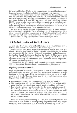 Special Applications 191
for later peak-load use. Under certain circumstances, storage of heating or cool-
ing capacity can reduce both installation costs and operating expenses.
From thermal storage systems, we move on to consider the ground as a vast
heat source or sink. Following these three sections, we continue with sections
dealing with ventilation. The first ventilation topic is a detailed discussion of
the issues dealing with operable, ‘occupant controlled’, windows and the
HVAC systems serving these spaces. When occupants are in control of open-
ing and closing windows, there is a largely uncontrolled movement of air in a
space. In comparison, following this discussion, we examine the issues of air
distribution in rooms that don’t have operable windows.
We will discuss various standard ways of delivering air to rooms and their
relative merits and popularity. Then, we will take a brief look at separate dedi-
cated outside air units that are particularly valuable in dealing with locations
where there is high humidity and substantial outdoor air requirements.
Then it is time to wrap-up with some suggestions for your future.
13.2 Radiant Heating and Cooling Systems
As you recall from Chapter 3, radiant heat passes in straight lines from a
hotter to a cooler body with no affect on the intervening air.
Radiant heaters and coolers are defined as units that achieve more than 50%
of their cooling or heating output through radiation (as compared to convection
and conduction). We have already discussed radiant floors and ceilings under
the heading ‘Panel Heating and Cooling’ in Chapter 8. These panel units
operate well below 300°F, and are classified as ‘low temperature’. Radiant floors
operate at a relatively low temperature, with a maximum surface temperature,
for comfort conditioning, of 84°F.
In this section, we will consider high temperature units that operate at over
300°F, revisit radiant floors and briefly consider radiant ceiling panels.
High Temperature Radiant Units
High temperature, or infrared, units operate at over 300°F. Examples range
from units with a hot pipe, to ceramic grids heated to red/white heat by a gas
flame, up to electric lamps. These are heaters that are far too hot to get really
close to or to touch. There are three main types of high temperature units:
high, medium and low intensity.
䊉 High intensity units are electric lamps operating from 1800–5000°F.
䊉 Medium intensity units operate in the 1200–1800°F range and are either
metal-sheathed electric units or a ceramic matrix heated by a gas burner.
䊉 Low intensity units are gas-fired, using the flue as the radiating element—
basically a gas burner with a flue pipe (chimney) typically 20–30 feet long,
with a 4-inch diameter, as shown in Figure 13.1. A low-intensity unit oper-
ates as a flue that runs horizontally through the space. It will usually, but
not always, vent outside and have a reflector over the flue to reflect the
radiant heat downward.
These low intensity units can run up to 1200°F, have a dull red glow, and take
only three, or four, minutes to reach operating temperature. Since they are gas
fired, adequate combustion-air must be provided, as required by local codes.
 