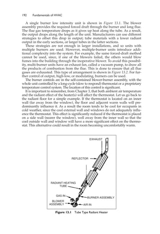 192 Fundamentals of HVAC
A single burner low intensity unit is shown in Figure 13.1. The blower
assembly provides the required forced draft through the burner and long flue.
The flue gas temperature drops as it gives up heat along the tube. As a result,
the output drops along the length of the unit. Manufacturers can use different
strategies to offset this drop in output; tube materials with a lower radiant
output in the early sections, or larger tubes in the latter sections.
These strategies are not enough in larger installations, and so units with
multiple burners are used. However, multiple-burner units introduce addi-
tional complexity into the system. For example, the same forced-draft method
cannot be used, since, if one of the blowers failed, the others would blow
fumes into the building through the inoperative blower. To avoid this possibil-
ity, multi-burner units have an exhaust fan, called a vacuum pump, to draw all
the products of combustion from the flue. This is done to ensure that all flue
gases are exhausted. This type of arrangement is shown in Figure 13.2. For fur-
ther control of output, high-low, or modulating, burners can be used.
The burner controls are in the self-contained blower-burner assembly, with the
whole unit controlled by a long-cycle (slow to respond) thermostat or a proprietary
temperature control system. The location of this control is significant.
It is important to remember, from Chapter 3, that both ambient air temperature
and the radiant effect of the heater(s) will affect the thermostat. Let us go back to
the radiant floor for a simple example. If the thermostat is located on an inner
wall (far away from the window), the floor and adjacent warm walls will pre-
dominantly influence it. As a result the room tends to be cool for occupants in
cold weather, since the cool external wall and windows do not adequately influ-
ence the thermostat. This effect is significantly reduced if the thermostat is placed
on a side wall (nearer the window), well away from the inner wall so that the
cool outside wall and window will have a more significant effect on the thermo-
stat. This alternative could result in the room becoming uncomfortably warm.
EXHAUST
REFLECTOR
RADIANT HEATING
TUBE
BLOWER
ASSEMBLY
GAS IN
AIR IN
BURNER ASSEMBLY
Figure 13.1 Tube Type Radiant Heater
 