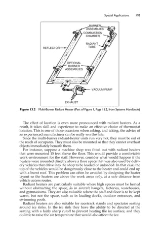 Special Applications 193
The effect of location is even more pronounced with radiant heaters. As a
result, it takes skill and experience to make an effective choice of thermostat
location. This is one of those occasions when asking, and taking, the advice of
an experienced manufacturer can be really worthwhile.
Since the multi-burner radiant-heater units run very hot, they must be out of
the reach of occupants. They must also be mounted so that they cannot overheat
objects immediately beneath them.
For instance, suppose a machine shop was fitted out with radiant heaters
that were mounted 15 feet above the floor. This would provide a comfortable
work environment for the staff. However, consider what would happen if the
heaters were mounted directly above a floor space that was also used by deliv-
ery vehicles that drive into the shop to be loaded or unloaded. In that case, the
top of the vehicles would be dangerously close to the heater and could end up
with a burnt roof. This problem can often be avoided by designing the heater
layout so the heaters are above the work areas only, at a safe distance from
vehicle access routes.
Radiant heaters are particularly suitable where high spaces must be heated
without obstructing the space, as in aircraft hangers, factories, warehouses,
and gymnasiums. They are also valuable where the staff and floor is to be kept
warm, but not the space, such as in loading docks, outdoor entrances, and
swimming pools.
Radiant heaters are also suitable for racetrack stands and spectator seating
around ice rinks. In the ice rink they have the ability to be directed at the
seating with a fairly sharp cutoff to prevent heating the ice surface, and they
do little to raise the air temperature that would also affect the ice.
BURNER
ASSEMBLIES
COMBUSTION
CHAMBER
RADIANT
TUBE
OPTIONAL
BURNER
ASSEMBLIES
REFLECTOR
VACUUM PUMP
EXHAUST
Figure 13.2 Multi-Burner Radiant Heater (Part of Figure 1, Page 15.2, from Systems Handbook)
 