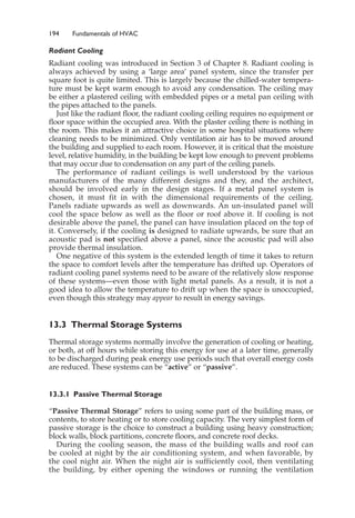 194 Fundamentals of HVAC
Radiant Cooling
Radiant cooling was introduced in Section 3 of Chapter 8. Radiant cooling is
always achieved by using a ‘large area’ panel system, since the transfer per
square foot is quite limited. This is largely because the chilled-water tempera-
ture must be kept warm enough to avoid any condensation. The ceiling may
be either a plastered ceiling with embedded pipes or a metal pan ceiling with
the pipes attached to the panels.
Just like the radiant floor, the radiant cooling ceiling requires no equipment or
floor space within the occupied area. With the plaster ceiling there is nothing in
the room. This makes it an attractive choice in some hospital situations where
cleaning needs to be minimized. Only ventilation air has to be moved around
the building and supplied to each room. However, it is critical that the moisture
level, relative humidity, in the building be kept low enough to prevent problems
that may occur due to condensation on any part of the ceiling panels.
The performance of radiant ceilings is well understood by the various
manufacturers of the many different designs and they, and the architect,
should be involved early in the design stages. If a metal panel system is
chosen, it must fit in with the dimensional requirements of the ceiling.
Panels radiate upwards as well as downwards. An un-insulated panel will
cool the space below as well as the floor or roof above it. If cooling is not
desirable above the panel, the panel can have insulation placed on the top of
it. Conversely, if the cooling is designed to radiate upwards, be sure that an
acoustic pad is not specified above a panel, since the acoustic pad will also
provide thermal insulation.
One negative of this system is the extended length of time it takes to return
the space to comfort levels after the temperature has drifted up. Operators of
radiant cooling panel systems need to be aware of the relatively slow response
of these systems—even those with light metal panels. As a result, it is not a
good idea to allow the temperature to drift up when the space is unoccupied,
even though this strategy may appear to result in energy savings.
13.3 Thermal Storage Systems
Thermal storage systems normally involve the generation of cooling or heating,
or both, at off hours while storing this energy for use at a later time, generally
to be discharged during peak energy use periods such that overall energy costs
are reduced. These systems can be “active” or “passive”.
13.3.1 Passive Thermal Storage
“Passive Thermal Storage” refers to using some part of the building mass, or
contents, to store heating or to store cooling capacity. The very simplest form of
passive storage is the choice to construct a building using heavy construction;
block walls, block partitions, concrete floors, and concrete roof decks.
During the cooling season, the mass of the building walls and roof can
be cooled at night by the air conditioning system, and when favorable, by
the cool night air. When the night air is sufficiently cool, then ventilating
the building, by either opening the windows or running the ventilation
 