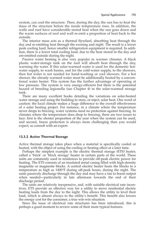 Special Applications 195
system, can cool the structure. Then, during the day, the sun has to heat the
mass of the structure before the inside temperature rises. In addition, the
walls and roof have considerable stored heat when the sun goes down and
the warm surfaces of roof and wall re-emit a proportion of heat back to the
outside.
The interior mass acts as a thermal flywheel, absorbing heat through the
day and re-emitting heat through the evening and night. The result is a lower
peak cooling load, hence smaller refrigeration equipment is required. In addi-
tion, there is a lower total cooling load, due to the heat stored in the day and
zre-emitted outside during the night.
Passive water heating is also very popular in warmer climates. A black
plastic water-storage tank on the roof will absorb heat through the day,
warming the water. If this solar-warmed water is used for the domestic hot-
water supply, to wash basins, and for the cold-water supply, to the showers,
then hot water is not needed for hand-washing or cool showers. For a hot
shower, the already warmed water must be additionally heated by a conven-
tional water heater. This system has the further advantage of operating at
low pressure. The system is very energy-efficient but there is the potential
hazard of breeding legionella (see Chapter 4) in the solar-warmed storage
tank.
There are many excellent books detailing the variations on solar-heated
water storage and using the building to store, or reject, solar heat. One word of
caution: the local climate makes a huge difference to the overall effectiveness
of a solar heating project. For instance, in a climate where the temperature
never drops to freezing, water systems need no protection against freezing. In
climates where the temperature does drop to freezing, there are two issues to
face: first is the shorter proportion of the year when the system can be used,
and second, freeze protection is always more challenging than you would
expect, so consult with an expert.
13.3.2 Active Thermal Storage
Active thermal storage takes place when a material is specifically cooled or
heated, with the object of using the cooling or heating effect at a later time.
Perhaps the simplest example is the electric thermal storage (ETS) heater,
called a ‘brick’ or ‘block storage’ heater in certain parts of the world. These
units are commonly used in residences to provide off-peak electric power for
heating. The ETS consists of an insulated metal casing filled with high-density
magnetite or magnesite blocks. A central electric heater heats the blocks to a
temperature as high as 1400°F during off-peak hours, during the night. The
units passively discharge through the day and may have a fan to boost output
when needed—particularly in late afternoon towards the end of their
discharge period.
The units are relatively inexpensive, and, with suitable electrical rate incen-
tives, ETS provide an effective way for a utility to move residential electric
heating loads from the day to the night. This allows the utility to level their
load, which is almost always to the utility’s benefit. This benefit also lowers
the energy cost for the consumer, a true win-win situation.
Since the issue of electrical rate structures has been introduced, this is
perhaps a good moment to review some of their more typical features.
 