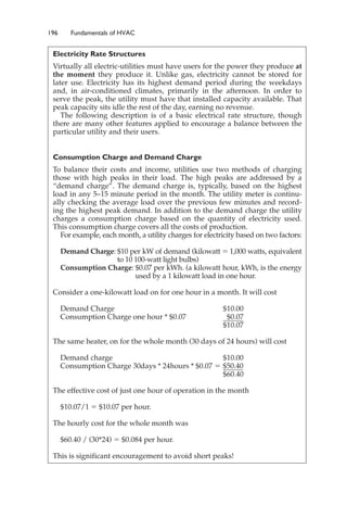 196 Fundamentals of HVAC
Electricity Rate Structures
Virtually all electric-utilities must have users for the power they produce at
the moment they produce it. Unlike gas, electricity cannot be stored for
later use. Electricity has its highest demand period during the weekdays
and, in air-conditioned climates, primarily in the afternoon. In order to
serve the peak, the utility must have that installed capacity available. That
peak capacity sits idle the rest of the day, earning no revenue.
The following description is of a basic electrical rate structure, though
there are many other features applied to encourage a balance between the
particular utility and their users.
Consumption Charge and Demand Charge
To balance their costs and income, utilities use two methods of charging
those with high peaks in their load. The high peaks are addressed by a
“demand charge”. The demand charge is, typically, based on the highest
load in any 5–15 minute period in the month. The utility meter is continu-
ally checking the average load over the previous few minutes and record-
ing the highest peak demand. In addition to the demand charge the utility
charges a consumption charge based on the quantity of electricity used.
This consumption charge covers all the costs of production.
For example, each month, a utility charges for electricity based on two factors:
Demand Charge: $10 per kW of demand (kilowatt ⫽ 1,000 watts, equivalent
to 10 100-watt light bulbs)
Consumption Charge: $0.07 per kWh. (a kilowatt hour, kWh, is the energy
used by a 1 kilowatt load in one hour.
Consider a one-kilowatt load on for one hour in a month. It will cost
Demand Charge $10.00
Consumption Charge one hour * $0.07 $0.07
$10.07
The same heater, on for the whole month (30 days of 24 hours) will cost
Demand charge $10.00
Consumption Charge 30days * 24hours * $0.07 ⫽ $50.40
$60.40
The effective cost of just one hour of operation in the month
$10.07/1 ⫽ $10.07 per hour.
The hourly cost for the whole month was
$60.40 / (30*24) ⫽ $0.084 per hour.
This is significant encouragement to avoid short peaks!
 