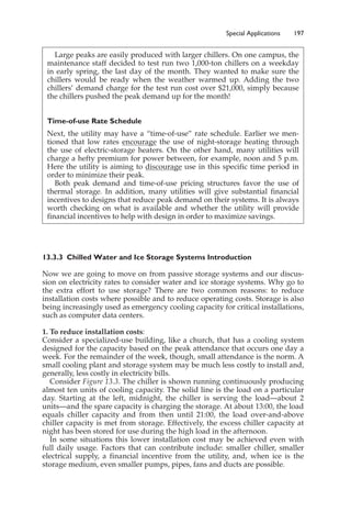Special Applications 197
13.3.3 Chilled Water and Ice Storage Systems Introduction
Now we are going to move on from passive storage systems and our discus-
sion on electricity rates to consider water and ice storage systems. Why go to
the extra effort to use storage? There are two common reasons: to reduce
installation costs where possible and to reduce operating costs. Storage is also
being increasingly used as emergency cooling capacity for critical installations,
such as computer data centers.
1. To reduce installation costs:
Consider a specialized-use building, like a church, that has a cooling system
designed for the capacity based on the peak attendance that occurs one day a
week. For the remainder of the week, though, small attendance is the norm. A
small cooling plant and storage system may be much less costly to install and,
generally, less costly in electricity bills.
Consider Figure 13.3. The chiller is shown running continuously producing
almost ten units of cooling capacity. The solid line is the load on a particular
day. Starting at the left, midnight, the chiller is serving the load—about 2
units—and the spare capacity is charging the storage. At about 13:00, the load
equals chiller capacity and from then until 21:00, the load over-and-above
chiller capacity is met from storage. Effectively, the excess chiller capacity at
night has been stored for use during the high load in the afternoon.
In some situations this lower installation cost may be achieved even with
full daily usage. Factors that can contribute include: smaller chiller, smaller
electrical supply, a financial incentive from the utility, and, when ice is the
storage medium, even smaller pumps, pipes, fans and ducts are possible.
Large peaks are easily produced with larger chillers. On one campus, the
maintenance staff decided to test run two 1,000-ton chillers on a weekday
in early spring, the last day of the month. They wanted to make sure the
chillers would be ready when the weather warmed up. Adding the two
chillers’ demand charge for the test run cost over $21,000, simply because
the chillers pushed the peak demand up for the month!
Time-of-use Rate Schedule
Next, the utility may have a “time-of-use” rate schedule. Earlier we men-
tioned that low rates encourage the use of night-storage heating through
the use of electric-storage heaters. On the other hand, many utilities will
charge a hefty premium for power between, for example, noon and 5 p.m.
Here the utility is aiming to discourage use in this specific time period in
order to minimize their peak.
Both peak demand and time-of-use pricing structures favor the use of
thermal storage. In addition, many utilities will give substantial financial
incentives to designs that reduce peak demand on their systems. It is always
worth checking on what is available and whether the utility will provide
financial incentives to help with design in order to maximize savings.
 