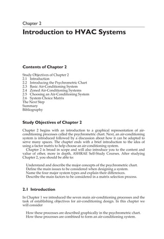 Chapter 2
Introduction to HVAC Systems
Contents of Chapter 2
Study Objectives of Chapter 2
2.1 Introduction
2.2 Introducing the Psychrometric Chart
2.3 Basic Air-Conditioning System
2.4 Zoned Air-Conditioning Systems
2.5 Choosing an Air-Conditioning System
2.6 System Choice Matrix
The Next Step
Summary
Bibliography
Study Objectives of Chapter 2
Chapter 2 begins with an introduction to a graphical representation of air-
conditioning processes called the psychrometric chart. Next, an air-conditioning
system is introduced followed by a discussion about how it can be adapted to
serve many spaces. The chapter ends with a brief introduction to the idea of
using a factor matrix to help choose an air-conditioning system.
Chapter 2 is broad in scope and will also introduce you to the content and
value of other, more in depth, ASHRAE Self-Study Courses. After studying
Chapter 2, you should be able to:
Understand and describe the major concepts of the psychrometric chart.
Define the main issues to be considered when designing a system.
Name the four major system types and explain their differences.
Describe the main factors to be considered in a matrix selection process.
2.1 Introduction
In Chapter 1 we introduced the seven main air-conditioning processes and the
task of establishing objectives for air-conditioning design. In this chapter we
will consider
How these processes are described graphically in the psychrometric chart.
How these processes are combined to form an air-conditioning system.
 