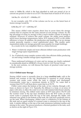 Special Applications 199
water is 144Btu/lb, which is the heat absorbed to melt one pound of ice or
convert one pound of water to ice at 32°F. The latent heat of fusion of 1ft3 of ice is
144 Btu/lb ⭈ 62.4 lb/ft3 ⫽ 8986Btu/ft3.
In our example, only 70% of the volume can be ice, so the latent heat of
fusion storage would be
8,986 Btu/ft3 ⭈ 0.7 ⫽ 6290 Btu/ft3.
This means chilled water requires about four to seven times the storage
volume that ice requires for the same amount of cool storage volume. So, the
big advantage of using ice storage is that a much smaller volume of storage is
required. However, to achieve this small volume, the chiller must produce
much lower discharge temperatures, below 30°F, instead of 40°F, so the chiller
efficiency is lower. In addition, the production and handling of an ice storage
system generally requires a more sophisticated plant. This smaller space
requirement makes ice storage generally more popular for single buildings.
As a result, (to be very simplistic) there is a choice between:
1. Water: A relatively simple and more efficient chilled-water production with
larger storage-space requirements.
or
2. Ice: A relatively more complex system with a less efficient chiller, producing
ice and using a smaller storage space requirements.
These underused techniques of water and ice storage are clearly explained
in considerable detail in ASHRAE’s Design Guide for Cool Thermal Storage.
In the next sections, we will discuss the basics of practical water and ice
storage systems.
13.3.4 Chilled-water Storage
Storing chilled water is normally done in a large stratified tank, cold at the
bottom and warmer at the top. Stratification is required to avoid mixing
warmer and cooler water while the tank is charged and discharged.
Conveniently, water has a maximum density at 39.2°F. So, water that is
warmer than 39.2°F will float above water that is at 39.2°F.
Chiller water enters the bottom of the tank, at low velocity, through a dif-
fuser, as shown in Figure 13.4. Typically, the diffuser is a loop, or an array of
pipes with slots, to allow the water in or out with minimal directional velocity,
to minimize mixing. The chilled water enters at 40°F (just above 39.2°F) and
the warmer water at the top stays stratified above the 40°F water. As more
warm water is pumped from the top of the tank, through the chiller, and
returned very gently to the bottom of the tank, the cold layer gradually moves
up the tank. When discharging, chilled water is withdrawn at the bottom of
the tank and an equal volume of warmed water is returned to the top of the
tank. A similar diffuser at the top of the tank minimizes turbulent motion and
mixing in the water. The process produces a thermal gradient in the tank, such
as shown on the right of Figure 13.4.
 