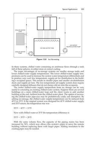 Special Applications 203
In these systems, chilled water containing an antifreeze flows through a tank
full of these spheres, to either store or extract cooling.
The major advantages of ice-storage systems are smaller storage tanks and
lower chilled-water supply temperatures. The lower chilled-water supply tem-
peratures can be used to increase the system water-temperature differentials and
to produce very cool, low temperature, supply-air for distribution to the build-
ing’s occupied spaces. This results in smaller pipes and smaller air-distribution
ducts and supply-air fans. The low-temperature air-supply system does require
carefully designed diffusers that do not dump cold air onto the occupants.
The cooler chilled-water supply temperature from ice storage can be very
useful in extending an existing chilled-water system. Suppose there are several
buildings on a main chilled-water loop and the client wants to add another
building at the end, farthest from the chilled-water plant. The option of increas-
ing the chilled-water pipe-size may be prohibitively costly and disruptive. By
adding ice-storage, the chilled-water supply-temperature can be reduced from
42°F to 35°F. If the original system was designed for 42°F chilled-water supply
and 55°F return, the temperature rise was
55°F ⫺ 42°F ⫽ 13°F.
Now with chilled water at 35°F the temperature difference is
55°F ⫺ 35°F ⫽ 20°F.
With the same volume flow, the capacity of the piping mains has been
increased by 50%, which now allows this system’s pipes to serve the remote
building without replacing them with larger pipes. Adding insulation to the
existing pipes may be needed.
Figure 13.8 Ice Harvesting
ICE WATER
RECIRCULATION PUMP
CHILLED WATER
PUMP
CHILLED WATER
LOAD
ICE HARVESTER
ICE AND WATER TANK
 
