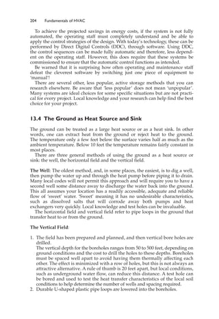 204 Fundamentals of HVAC
To achieve the projected savings in energy costs, if the system is not fully
automated, the operating staff must completely understand and be able to
apply the control strategies of the design. With today’s technology, these can be
performed by Direct Digital Controls (DDC), through software. Using DDC,
the control sequences can be made fully automatic and therefore, less depend-
ent on the operating staff. However, this does require that these systems be
commissioned to ensure that the automatic control functions as intended.
Be warned that it is surprising how often operating and maintenance staff
defeat the cleverest software by switching just one piece of equipment to
‘manual’!
There are several other, less popular, active storage methods that you can
research elsewhere. Be aware that ‘less popular’ does not mean ‘unpopular’.
Many systems are ideal choices for some specific situations but are not practi-
cal for every project. Local knowledge and your research can help find the best
choice for your project.
13.4 The Ground as Heat Source and Sink
The ground can be treated as a large heat source or as a heat sink. In other
words, one can extract heat from the ground or reject heat to the ground.
The temperature only a few feet below the surface varies half as much as the
ambient temperature. Below 10 feet the temperature remains fairly constant in
most places.
There are three general methods of using the ground as a heat source or
sink: the well, the horizontal field and the vertical field.
The Well: The oldest method, and, in some places, the easiest, is to dig a well,
then pump the water up and through the heat pump before piping it to drain.
Many local codes will not permit this approach and will require you to have a
second well some distance away to discharge the water back into the ground.
This all assumes your location has a readily accessible, adequate and reliable
flow of ‘sweet’ water. ‘Sweet’ meaning it has no undesirable characteristics,
such as dissolved salts that will corrode away both pumps and heat
exchangers very quickly. Local knowledge and test holes can be invaluable.
The horizontal field and vertical field refer to pipe loops in the ground that
transfer heat to or from the ground.
The Vertical Field:
1. The field has been prepared and planned, and then vertical bore holes are
drilled.
The vertical depth for the boreholes ranges from 50 to 500 feet, depending on
ground conditions and the cost to drill the holes to these depths. Boreholes
must be spaced well apart to avoid having them thermally affecting each
other. The effect is minimized with a row of holes, but this is not always an
attractive alternative. A rule of thumb is 20 feet apart, but local conditions,
such as underground water flow, can reduce this distance. A test hole can
be bored and used to test the heat transfer characteristics of the local soil
conditions to help determine the number of wells and spacing required.
2. Durable U-shaped plastic pipe loops are lowered into the boreholes.
 