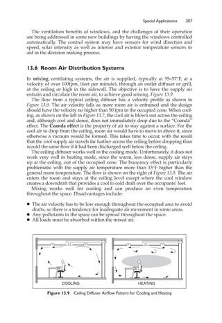 Special Applications 207
The ventilation benefits of windows, and the challenges of their operation
are being addressed in some new buildings by having the windows controlled
automatically. The control system may have sensors for wind direction and
speed, solar intensity as well as interior and exterior temperature sensors to
aid in the decision making process.
13.6 Room Air Distribution Systems
In mixing ventilating systems, the air is supplied, typically at 55–57°F, at a
velocity of over 100fpm, (feet per minute), through an outlet diffuser or grill,
at the ceiling or high in the sidewall. The objective is to have the supply air
entrain and circulate the room air, to achieve good mixing. Figure 13.9.
The flow from a typical ceiling diffuser has a velocity profile as shown in
Figure 13.9. The air velocity falls as more room air is entrained and the design
should have the velocity no higher than 50 fpm in the occupied zone. When cool-
ing, as shown on the left in Figure 13.7, the cool air is blown out across the ceiling
and, although cool and dense, does not immediately drop due to the “Coanda”
effect. The Coanda effect is the property of air to stay against a surface. For the
cool air to drop from the ceiling, room air would have to move in above it, since
otherwise a vacuum would be formed. This takes time to occur, with the result
that the cool supply air travels far further across the ceiling before dropping than
would the same flow if it had been discharged well below the ceiling.
The ceiling diffuser works well in the cooling mode. Unfortunately, it does not
work very well in heating mode, since the warm, less dense, supply air stays
up at the ceiling, out of the occupied zone. The buoyancy effect is particularly
problematic with the supply air temperature more than 15°F higher than the
general room temperature. The flow is shown on the right of Figure 13.9. The air
enters the room and stays at the ceiling level except where the cool window
creates a downdraft that provides a cool to cold draft over the occupants’ feet.
Mixing works well for cooling and can produce an even temperature
throughout the space. Disadvantages include:
䊉 The air velocity has to be low enough throughout the occupied area to avoid
drafts, so there is a tendency for inadequate air movement in some areas.
䊉 Any pollutants in the space can be spread throughout the space.
䊉 All loads must be absorbed within the mixed air.
Figure 13.9 Ceiling Diffuser Airflow Pattern for Cooling and Heating
COOLING HEATING
 