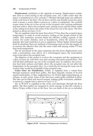 208 Fundamentals of HVAC
Displacement ventilation is the opposite of mixing. Displacement ventila-
tion aims to avoid mixing in the occupied zone. Air, a little cooler than the
space, is introduced at a low velocity (⬍100 fpm) through large area diffusers
in the wall close to the floor. The air flows slowly and steadily across the space
until it passes a warm object–a person or a piece of equipment. The warmth
causes some of the air to rise up out of the occupied zone carrying pollutants
and heat with it. Above the occupied zone, mixing occurs and the return outlet
at the ceiling level draws the some of the mixed air out of the space. The flow
pattern is shown in Figure 13.10.
The air supplied cannot be more than about 7°F less than the occupied space
temperature, in order to avoid excessive cooling on the people closest to the
outlets. This restriction severely limits the effective cooling capacity of the
system. For cooler climates, such as Scandinavia, where the system is very
popular, this load restriction is not as significant. Where higher internal loads
must be absorbed, there are methods of entraining room air into the supply air
to increase the effective flow into the room while still staying within 7°F less
than room temperature.
The air movement in the space separates into the lower displacement zone
with a recirculation zone above. In a well-designed space, the recirculation
zone is just above the occupied zone.
The objective of the system is to have the occupants and the equipment in
a flow of clean air, with their own heat causing convection around them. This
will lift their pollutants up, out of the occupied zone. In addition, the convec-
tion heat from surfaces and lights above the occupied zone do not affect the
temperature in the occupied zone. As a result the air leaving the room can be
warmer than would be acceptable in the occupied zone.
Under Floor Air Distribution, UFAD, is supplied from a raised floor
through numerous small floor grilles. The floor typically consists of 24 inch
square metal plates, or tiles, supported by a 10–18 inch high supporting leg, or
column, at each corner. Some of the tiles have outlet grilles installed in them.
The tiles can be lifted and moved around, making grille re-location, addition,
or removal, a simple task as shown in Figure 13.11.
Air, at 58–64°F, is supplied to the cavity and discharges through the floor
grilles. The floor grilles are designed to create mixing, so that the velocity is
below 50 fpm within 4 feet of the floor. You can think of the air as turbulent
Figure 13.10 Schematic of Displacement Ventilation
 