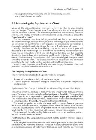 The range of heating, ventilating and air-conditioning systems.
How system choices are made.
2.2 Introducing the Psychrometric Chart
Many of the air-conditioning processes involve air that is experiencing
energy changes. These changes arise from changes in the air’s temperature
and its moisture content. The relationships between temperature, moisture
content, and energy are most easily understood using a visual aid called the
“psychrometric chart.”
The psychrometric chart is an industry-standard tool that is used to visualize
the interrelationships between dry air, moisture and energy. If you are responsible
for the design or maintenance of any aspect of air conditioning in buildings, a
clear and comfortable understanding of the chart will make your job easier.
Initially, the chart can be intimidating, but as you work with it you will
discover that the relationships that it illustrates are relatively easy to understand.
Once you are comfortable with it, you will discover that it is a tool that can make
it easier to troubleshoot air-conditioning problems in buildings. The ASHRAE
course, Fundamentals of Thermodynamics and Psychrometrics1 goes into great detail
about the use of the chart. That course also provides calculations and discussion
about how the chart can be used as a design and troubleshooting tool.
In this course, however, we will only introduce the psychrometric chart, and
provide a very brief overview of its structure.
The Design of the Psychrometric Chart
The psychrometric chart is built upon two simple concepts.
1. Indoor air is a mixture of dry air and water vapor.
2. There is a specific amount of energy in the mixture at a specific temperature
and pressure.
Psychrometric Chart Concept 1: Indoor Air is a Mixture of Dry Air and Water Vapor.
The air we live in is a mixture of both dry air and water vapor. Both are invisible
gases. The water vapor in air is also called moisture or humidity. The quantity of
water vapor in air is expressed as “pounds of water vapor per pound of air.”
This ratio is called the “humidity ratio,” abbreviation W and the units are pounds
of water/pound of dry air, lbw/lbda, often abbreviated to lb/lb.
The exact properties of moist air vary with pressure. Because pressure
reduces as altitude increases, the properties of moist air change with altitude.
Typically, psychrometric charts are printed based on standard pressure at sea
level. For the rest of this course we will consider pressure as constant.
To understand the relationship between water vapor, air and temperature,
we will consider two conditions:
First Condition: The temperature is constant, but the quantity of water vapor is
increasing.
If the temperature remains constant, then, as the quantity of water vapor in the
air increases, the humidity increases. However, at every temperature point, there
is a maximum amount of water vapor that can co-exist with the air. The point
Introduction to HVAC Systems 11
 
