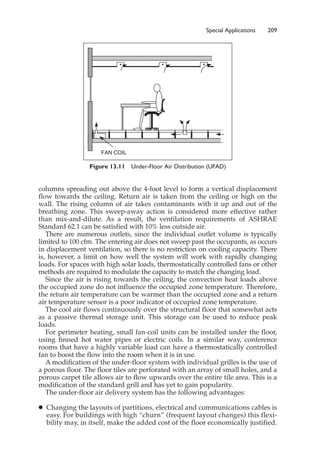 Special Applications 209
columns spreading out above the 4-foot level to form a vertical displacement
flow towards the ceiling. Return air is taken from the ceiling or high on the
wall. The rising column of air takes contaminants with it up and out of the
breathing zone. This sweep-away action is considered more effective rather
than mix-and-dilute. As a result, the ventilation requirements of ASHRAE
Standard 62.1 can be satisfied with 10% less outside air.
There are numerous outlets, since the individual outlet volume is typically
limited to 100 cfm. The entering air does not sweep past the occupants, as occurs
in displacement ventilation, so there is no restriction on cooling capacity. There
is, however, a limit on how well the system will work with rapidly changing
loads. For spaces with high solar loads, thermostatically controlled fans or other
methods are required to modulate the capacity to match the changing load.
Since the air is rising towards the ceiling, the convection heat loads above
the occupied zone do not influence the occupied zone temperature. Therefore,
the return air temperature can be warmer than the occupied zone and a return
air temperature sensor is a poor indicator of occupied zone temperature.
The cool air flows continuously over the structural floor that somewhat acts
as a passive thermal storage unit. This storage can be used to reduce peak
loads.
For perimeter heating, small fan-coil units can be installed under the floor,
using finned hot water pipes or electric coils. In a similar way, conference
rooms that have a highly variable load can have a thermostatically controlled
fan to boost the flow into the room when it is in use.
A modification of the under-floor system with individual grilles is the use of
a porous floor. The floor tiles are perforated with an array of small holes, and a
porous carpet tile allows air to flow upwards over the entire tile area. This is a
modification of the standard grill and has yet to gain popularity.
The under-floor air delivery system has the following advantages:
䊉 Changing the layouts of partitions, electrical and communications cables is
easy. For buildings with high “churn” (frequent layout changes) this flexi-
bility may, in itself, make the added cost of the floor economically justified.
Figure 13.11 Under-Floor Air Distribution (UFAD)
FAN COIL
 