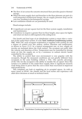210 Fundamentals of HVAC
䊉 The flow of air across the concrete structural floor provides passive thermal
storage.
䊉 When the main supply duct and branches to the floor plenums are part of a
well-integrated architectural design, the air supply pressure drop can be
very low, resulting in fan-horsepower savings.
䊉 Less ventilation outside air can potentially be used.
Disadvantages include:
䊉 A significant cost per square foot for the floor system supply, installation
and maintenance.
䊉 A tendency to require a greater floor-to-floor height, since space for lights
and return air ducts is still required at the ceiling level.
Our fourth and final type of air distribution system is most often a varia-
tion of the under-floor system. It is the TaskAmbient Conditioning system,
TAC. With TAC each occupant workstation is supplied with cooling air and
a degree of control over this airflow, airflow direction and temperature,
as shown in Figure 13.12. In a typical arrangement one, or two, supply air
nozzles are mounted above the work surface. The occupant can easily alter
the velocity and direction of flow. Temperature may be controlled by mixing
room air into the supply air, or by a resistance or radiant electric heater
controlled by the occupant.
The ability to control their own environment is very popular with the
occupants, though the measured conditions are not greatly different from
occupants in the same building without a TAC. One specific advantage
of the TAC for the occupant is the ability to modify the air speed. Since this
system is in addition to the under-floor supply, there is significant research
work being done to prove that the cost is more than recovered in improved
staff productivity.
This completes our look at supplying air to occupied spaces. As with so
many issues in HVAC, the climate and the local norms and experience will
often drive decisions as much as technical merit.
Figure 13.12 Task/Ambient Conditioning Supplied from Under-Floor Distribution
 