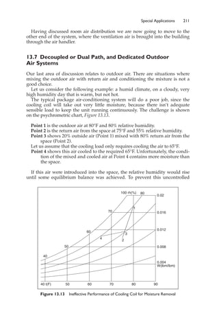 Special Applications 211
Having discussed room air distribution we are now going to move to the
other end of the system, where the ventilation air is brought into the building
through the air handler.
13.7 Decoupled or Dual Path, and Dedicated Outdoor
Air Systems
Our last area of discussion relates to outdoor air. There are situations where
mixing the outdoor air with return air and conditioning the mixture is not a
good choice.
Let us consider the following example: a humid climate, on a cloudy, very
high humidity day that is warm, but not hot.
The typical package air-conditioning system will do a poor job, since the
cooling coil will take out very little moisture, because there isn’t adequate
sensible load to keep the unit running continuously. The challenge is shown
on the psychrometric chart, Figure 13.13.
Point 1 is the outdoor air at 80°F and 80% relative humidity.
Point 2 is the return air from the space at 75°F and 55% relative humidity.
Point 3 shows 20% outside air (Point 1) mixed with 80% return air from the
space (Point 2).
Let us assume that the cooling load only requires cooling the air to 65°F.
Point 4 shows this air cooled to the required 65°F. Unfortunately, the condi-
tion of the mixed and cooled air at Point 4 contains more moisture than
the space.
If this air were introduced into the space, the relative humidity would rise
until some equilibrium balance was achieved. To prevent this uncontrolled
Figure 13.13 Ineffective Performance of Cooling Coil for Moisture Removal
W(lbm/lbm)
0.004
0.008
0.012
0.016
0.02
100 rh(%) 80
40
40 t(F)
50
50
60
60
70
70 80 90
1
2
3
4
 