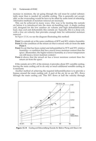 212 Fundamentals of HVAC
increase in moisture, the air going through the coil must be cooled substan-
tially more than is needed for sensible cooling. This is generally not accept-
able, as the overcooling would be have to be offset by some form of reheating.
Alternative methods of moisture removal are necessary.
This can be achieved in many ways. One way is by treating the outside
air before it is introduced into the main air-handling unit. A single cooling
coil, designed for the low outdoor air volume and high dehumidification
load, may cool and dehumidify this outside air. Typically, this is a deep coil,
with a low air-velocity that provides enough time for substantial moisture
removal.
In Figure 13.14, we see the diagram illustrating this method:
Point 1 is outside air at the same conditions of 80°F and 80% relative humidity.
Point 2 is the condition of the return air that is mixed with air from the new
Point 3.
Point 3 is air that has been cooled and dehumidified to 55°F and 95% relative
humidity—a condition that has a much lower moisture content than the
space. (Remember, the higher relative humidity at a lower temperature
can still mean a lower moisture content.)
Point 4 shows that the mixed air has a lower moisture content than the
return air from the space.
If the outside air is 20% of the mixture, it provides about 20% sensible cooling,
leaving the main cooling coil to do only as much additional sensible cooling as
is necessary.
Another method of achieving the required dehumidification is to provide a
bypass around the main cooling coil. A part of the air, let us say 50%, flows
through the main cooling coil. This 50% flows at half the velocity through
Figure 13.14 Cooling and Dehumidifying Outside Air Before Mixing with Return Air
W(lbm/lbm)
0.004
0.008
0.012
0.016
0.02
100 rh(%)
40
50
60
70
80
40 t(F) 50 60 70 80 90
1
2
3
4
 