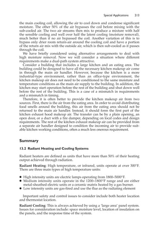 Special Applications 213
the main cooling coil, allowing the air to cool down and condense significant
moisture. The other 50% of the air bypasses the coil before mixing with the
sub-cooled air. The two air streams then mix to produce a mixture with half
the sensible cooling and well over half the latent cooling (moisture removal),
much better than if no air bypassed the coil. Another variation of this is to
bypass only drier room return-air around the cooling coil and have a portion
of the return air mix with the outside air, which is then sub-cooled as it passes
through the coil.
We have briefly considered using alternative arrangements to deal with
high moisture removal. Now we will consider a situation where different
requirements make a dual-path system attractive.
Consider a building that includes a large kitchen and an eating area. The
building could be designed to have all the necessary kitchen makeup air come
in through the main air handler. However, because the kitchen is a more
industrial-type environment, rather than an office-type environment, the
kitchen makeup air does not need to be conditioned to the same moisture and
temperature conditions as the main air supply to the building. In addition, the
kitchen may start operation before the rest of the building and shut down well
before the rest of the building. This is a case of a mismatch in requirements
and a mismatch in timing.
Therefore, it is often better to provide the kitchen makeup air from two
sources. First, there is the air from the eating area. In order to avoid distributing
food smells around the building, this air from the eating area should not be
returned to the main air handler. Instead, it should form the first part of the
kitchen exhaust hood makeup air. The transfer can be by a plain opening, an
open door, or a duct with a fire damper, depending on local codes and design
requirements. The rest of the kitchen exhaust makeup air can be provided from
a separate air handler designed to condition the incoming air to provide suit-
able kitchen working conditions, often a much less onerous requirement.
Summary
13.2 Radiant Heating and Cooling Systems
Radiant heaters are defined as units that have more than 50% of their heating
output achieved through radiation.
Radiant Heating: High temperature, or infrared, units operate at over 300°F.
There are three main types of high temperature units:
䊉 High intensity units are electric lamps operating from 1800–5000°F.
䊉 Medium intensity units operate in the 1200–1800°F range and are either
metal-sheathed electric units or a ceramic matrix heated by a gas burner.
䊉 Low intensity units are gas-fired and use the flue as the radiating element
Important safety and control issues to consider include both heater location
and thermostat location.
Radiant Cooling: This is always achieved by using a ‘large area’ panel system.
Issues for consideration include: space moisture level, location of insulation on
the panels, and the response time of the system.
 