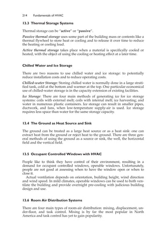 214 Fundamentals of HVAC
13.3 Thermal Storage Systems
Thermal storage can be “active” or “passive”.
Passive thermal storage uses some part of the building mass or contents like a
thermal flywheel to store heat or cooling and to release it over time to reduce
the heating or cooling load.
Active thermal storage takes place when a material is specifically cooled or
heated, with the object of using the cooling or heating effect at a later time.
Chilled Water and Ice Storage
There are two reasons to use chilled water and ice storage: to potentially
reduce installation costs and to reduce operating costs.
Chilled-water Storage: Storing chilled water is normally done in a large strati-
fied tank, cold at the bottom and warmer at the top. One particular economical
use of chilled-water storage is in the capacity extension of existing facilities.
Ice Storage: There are four main methods of generating ice for ice storage
systems: coils with external melt; coils with internal melt; ice harvesting; and
water in numerous plastic containers. Ice storage can result in smaller pipes,
ductwork, and fans, when low-temperature supply-air is used. Ice storage
requires less space than water for the same storage capacity.
13.4 The Ground as Heat Source and Sink
The ground can be treated as a large heat source or as a heat sink: one can
extract heat from the ground or reject heat to the ground. There are three gen-
eral methods of using the ground as a source or sink, the well, the horizontal
field and the vertical field.
13.5 Occupant Controlled Windows with HVAC
People like to think they have control of their environment, resulting in a
demand for occupant controlled windows, operable windows. Unfortunately,
people are not good at assessing when to have the window open or when to
close it.
Actual ventilation depends on orientation, building height, wind direction
and wind speed. In mild climates, operable windows can be used to both ven-
tilate the building and provide overnight pre-cooling with judicious building
design and use.
13.6 Room Air Distribution Systems
There are four main types of room-air distribution: mixing, displacement, un-
der-floor, and task control. Mixing is by far the most popular in North
America and task control has yet to gain popularity.
 