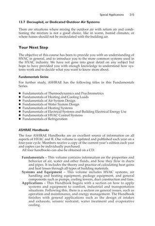Special Applications 215
13.7 Decoupled, or Dedicated Outdoor Air Systems
There are situations where mixing the outdoor air with return air and condi-
tioning the mixture is not a good choice, like in warm, humid climates; or
where fumes should not be recirculated with the building air.
Your Next Step
The objective of this course has been to provide you with an understanding of
HVAC in general, and to introduce you to the more common systems used in
the HVAC industry. We have not gone into great detail on any subject but
hope to have provided you with enough knowledge to understand how sys-
tems work and to decide what you want to know more about.
Fundamentals Series
For further study, ASHRAE has the following titles in this Fundamentals
Series.
䊉 Fundamentals of Thermodynamics and Psychrometrics
䊉 Fundamentals of Heating and Cooling Loads
䊉 Fundamentals of Air System Design
䊉 Fundamentals of Water System Design
䊉 Fundamentals of Heating Systems
䊉 Fundamentals of Electrical Systems and Building Electrical Energy Use
䊉 Fundamentals of HVAC Control Systems
䊉 Fundamentals of Refrigeration
ASHRAE Handbooks
The four ASHRAE Handbooks are an excellent source of information on all
aspects of HVAC and R. One volume is updated and published each year on a
four-year cycle. Members receive a copy of the current year’s edition each year
and copies can be individually purchased.
All four handbooks can also be obtained on a CD.
Fundamentals – This volume contains information on the properties and
behavior of air, water and other fluids, and how they flow in ducts
and pipes. It includes the theory and practice of calculating heat gains
and heat losses through all types of building materials.
Systems and Equipment – This volume includes HVAC systems, air
handling and heating equipment, package equipment, and general
components such as pumps, cooling towers, duct construction and fans.
Applications – This Handbook begins with a section on how to apply
systems and equipment to comfort, industrial and transportation
situations. Following this, there is a section on general issues, such as
operation and maintenance, and energy management. The Handbook
finishes with general applications such as the design of intakes
and exhausts, seismic restraint, water treatment and evaporative
cooling.
 
