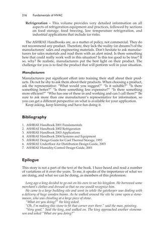 216 Fundamentals of HVAC
Refrigeration – This volume provides very detailed information on all
aspects of refrigeration equipment and practices, followed by sections
on food storage, food freezing, low temperature refrigeration, and
industrial applications that include ice rinks.
The ASHRAE Handbooks are, as a matter of policy, not commercial. They do
not recommend any product. Therefore, they lack the reality (or dreams?) of the
manufacturers’ sales and engineering materials. Don’t hesitate to ask manufac-
turers for sales materials and read them with an alert mind. Is there something
here that could really work well in this situation? Is this too good to be true? If
so, why? Be realistic, manufacturers put the best light on their product. The
challenge for you is to find the product that will perform well in your situation.
Manufacturers
Manufacturers put significant effort into training their staff about their prod-
ucts. Do not be shy to ask them about their products. When choosing a product,
ask the representative: “What would you suggest?” “Is it suitable?” “Is there
something better?” “Is there something less expensive?” “Is there something
more efficient?” “Who has one of these in and working and can I call them?” Be
sure to ask more than one manufacturer’s representative for information, so
you can get a different perspective on what is available for your application.
Keep asking, keep learning and have fun doing it.
Bibliography
1. ASHRAE Handbook 2001 Fundamentals
2. ASHRAE Handbook 2002 Refrigeration
3. ASHRAE Handbook 2003 Applications
4. ASHRAE Handbook 2004 Systems and Equipment
5. ASHRAE Design Guide for Cool Thermal Storage, 1993
6. ASHRAE Underfloor Air Distribution Design Guide, 2003
7. ASHRAE Humidity Control Design Guide, 2001
Epilogue
This story is not a part of the text of the book. I have heard and read a number
of variations of it over the years. To me, it speaks of the importance of what we
are doing, and what we can be doing, as members of this profession:
Long ago a king decided to go out on his own to see his kingdom. He borrowed some
merchant’s clothes and dressed so that no one would recognize him.
He came to a large building site and went in while the gatekeeper was dealing with
a delivery of huge wooden beams. As he walked around the site he came upon a stone-
mason, who was chiseling at a large piece of stone.
“What are you doing?” the king asked.
“Oh, I’m making this stone to fit that corner over there.” said the man, pointing.
“Very good.” Said the king, and walked on. The king approached another stonema-
son and asked “What are you doing?”
 