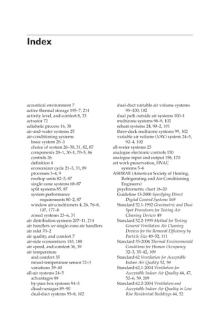 Index
acoustical environment 7
active thermal storage 195–7, 214
activity level, and comfort 8, 33
actuator 72
adiabatic process 16, 30
air-and-water systems 25
air-conditioning systems
basic system 20–3
choice of system 26–30, 31, 82, 87
components 20–1, 30–1, 70–5, 86
controls 26
definition 4
economizer cycle 21–3, 31, 89
processes 3–4, 9
rooftop units 82–5, 87
single-zone systems 68–87
split systems 85, 87
system performance
requirements 80–2, 87
window air-conditioners 4, 26, 76–8,
107, 177–8
zoned systems 23–6, 31
air distribution systems 207–11, 214
air handlers see single-zone air handlers
air inlet 70–2
air quality, and comfort 7
air-side economizers 183, 188
air speed, and comfort 36, 39
air temperature
and comfort 35
mixed-temperature sensor 72–3
variations 39–40
all-air systems 24–5
advantages 89
by-pass box systems 94–5
disadvantages 89–90
dual-duct systems 95–8, 102
dual-duct variable air volume systems
99–100, 102
dual path outside air systems 100–1
multizone systems 98–9, 102
reheat systems 24, 90–2, 101
three-deck multizone systems 99, 102
variable air volume (VAV) system 24–5,
92–4, 102
all-water systems 25
analogue electronic controls 150
analogue input and output 158, 170
art work preservation, HVAC
systems 5–6
ASHRAE (American Society of Heating,
Refrigerating and Air-Conditioning
Engineers)
psychrometric chart 18–20
Guideline 13-2000 Specifying Direct
Digital Control Systems 169
Standard 52.1-1992 Gravimetric and Dust
Spot Procedures for Testing Air
Cleaning Devices 49
Standard 52.2-1999 Method for Testing
General Ventilation Air Cleaning
Devices for the Removal Efficiency by
Particle Size 49–52, 111
Standard 55-2004 Thermal Environmental
Conditions for Human Occupancy
32–3, 35–42, 109
Standard 62 Ventilation for Acceptable
Indoor Air Quality 52, 59
Standard 62.1-2004 Ventilation for
Acceptable Indoor Air Quality 44, 47,
52–6, 59, 209
Standard 62.2-2004 Ventilation and
Acceptable Indoor Air Quality in Low
Rise Residential Buildings 44, 52
 