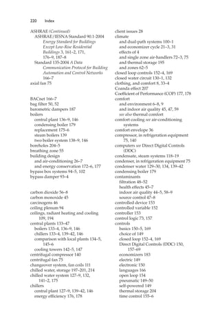220 Index
ASHRAE (Continued)
ASHRAE/IESNA Standard 90.1-2004
Energy Standard for Buildings
Except Low-Rise Residential
Buildings 3, 161–2, 171,
176–9, 187–8
Standard 135-2004 A Data
Communication Protocol for Building
Automation and Control Networks
166–7
axial fan 75
BACnet 166–7
bag filter 50, 52
barometric dampers 187
boilers
central plant 136–9, 146
condensing boiler 179
replacement 175–6
steam boilers 139
two boiler system 138–9, 146
boreholes 204–5
breathing zone 55
building design
and air-conditioning 26–7
and energy conservation 172–6, 177
bypass box systems 94–5, 102
bypass damper 93–4
carbon dioxide 56–8
carbon monoxide 45
carcinogens 46
ceiling plenum 94
ceilings, radiant heating and cooling
109, 194
central plants 133–47
boilers 133–4, 136–9, 146
chillers 133–4, 139–42, 146
comparison with local plants 134–5,
145–6
cooling towers 142–5, 147
centrifugal compressor 140
centrifugal fan 75
changeover system, fan coils 111
chilled water, storage 197–201, 214
chilled water system 127–9, 132,
141–2, 175
chillers
central plant 127–9, 139–42, 146
energy efficiency 176, 178
client issues 28
climate
and dual-path systems 100–1
and economizer cycle 21–3, 31
effects of 4
and single zone air-handlers 72–3, 75
and thermal storage 195
and zones 62–5
closed loop controls 152–4, 169
closed water circuit 130–1, 132
clothing, and comfort 8, 33–4
Coanda effect 207
Coefficient of Performance (COP) 177, 178
comfort
and environment 6–8, 9
and indoor air quality 45, 47, 59
see also thermal comfort
comfort cooling see air-conditioning
systems
comfort envelope 36
compressor, in refrigeration equipment
75, 140
computers see Direct Digital Controls
(DDC)
condensate, steam systems 118–19
condenser, in refrigeration equipment 75
condenser water 129–30, 134, 139–42
condensing boiler 179
contaminants
filtration 48–52
health effects 45–7
indoor air quality 44–5, 58–9
source control 47–8
controlled device 153
controlled variable 152
controller 153
control logic 73, 157
controls
basics 150–5, 169
choice of 149
closed loop 152–4, 169
Direct Digital Controls (DDC) 150,
157–69
economizers 183
electric 149
electronic 150
languages 166
open loop 154
pneumatic 149–50
self-powered 149
thermal storage 204
time control 155–6
 