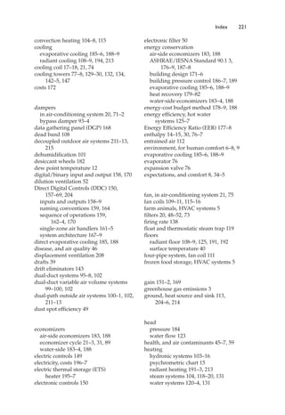 convection heating 104–8, 115
cooling
evaporative cooling 185–6, 188–9
radiant cooling 108–9, 194, 213
cooling coil 17–18, 21, 74
cooling towers 77–8, 129–30, 132, 134,
142–5, 147
costs 172
dampers
in air-conditioning system 20, 71–2
bypass damper 93–4
data gathering panel (DGP) 168
dead band 108
decoupled outdoor air systems 211–13,
215
dehumidification 101
desiccant wheels 182
dew point temperature 12
digital/binary input and output 158, 170
dilution ventilation 52
Direct Digital Controls (DDC) 150,
157–69, 204
inputs and outputs 158–9
naming conventions 159, 164
sequence of operations 159,
162–4, 170
single-zone air handlers 161–5
system architecture 167–9
direct evaporative cooling 185, 188
disease, and air quality 46
displacement ventilation 208
drafts 39
drift eliminators 143
dual-duct systems 95–8, 102
dual-duct variable air volume systems
99–100, 102
dual-path outside air systems 100–1, 102,
211–13
dust spot efficiency 49
economizers
air-side economizers 183, 188
economizer cycle 21–3, 31, 89
water-side 183–4, 188
electric controls 149
electricity, costs 196–7
electric thermal storage (ETS)
heater 195–7
electronic controls 150
electronic filter 50
energy conservation
air-side economizers 183, 188
ASHRAE/IESNA Standard 90.1 3,
176–9, 187–8
building design 171–6
building pressure control 186–7, 189
evaporative cooling 185–6, 188–9
heat recovery 179–82
water-side economizers 183–4, 188
energy-cost budget method 178–9, 188
energy efficiency, hot water
systems 125–7
Energy Efficiency Ratio (EER) 177–8
enthalpy 14–15, 30, 76–7
entrained air 112
environment, for human comfort 6–8, 9
evaporative cooling 185–6, 188–9
evaporator 76
expansion valve 76
expectations, and comfort 8, 34–5
fan, in air-conditioning system 21, 75
fan coils 109–11, 115–16
farm animals, HVAC systems 5
filters 20, 48–52, 73
firing rate 138
float and thermostatic steam trap 119
floors
radiant floor 108–9, 125, 191, 192
surface temperature 40
four-pipe system, fan coil 111
frozen food storage, HVAC systems 5
gain 151–2, 169
greenhouse gas emissions 3
ground, heat source and sink 113,
204–6, 214
head
pressure 184
water flow 123
health, and air contaminants 45–7, 59
heating
hydronic systems 103–16
psychrometric chart 15
radiant heating 191–3, 213
steam systems 104, 118–20, 131
water systems 120–4, 131
Index 221
 
