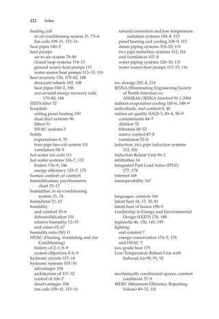 222 Index
heating coil
in air-conditioning system 21, 73–4
fan coils 109–11, 115–16
heat pipes 180–2
heat pumps
air-to-air system 78–80
closed loop systems 114–15
ground source heat pumps 113
water source heat pumps 113–15, 116
heat recovery 136, 179–82, 188
desiccant wheels 182, 188
heat pipes 180–2, 188
run-around energy recovery coils
179–80, 188
HEPA filter 52
hospitals
ceiling panel heating 109
dual-duct systems 96
filters 51
HVAC systems 5
hotels
expectations 8, 35
four-pipe fan-coil system 111
ventilation 54–5
hot-water fan coils 111
hot water systems 124–7, 132
boilers 136–9, 146
energy efficiency 125–7, 175
human comfort see comfort
humidification, psychrometric
chart 15–17
humidifier, in air-conditioning
system 21, 74
humidistat 21, 67
humidity
and comfort 35–6
dehumidification 101
relative humidity 12–15
and zones 65, 67
humidity ratio (W) 11
HVAC (Heating, Ventilating and Air
Conditioning)
history of 2–3, 8–9
system objectives 4–6, 9
hydronic circuits 117–18
hydronic systems 103–16
advantages 104
architecture of 117–32
control of 106–7
disadvantages 104
fan coils 109–11, 115–16
natural convection and low temperature
radiation systems 104–8, 115
panel heating and cooling 108–9, 115
steam piping systems 118–20, 131
two pipe induction systems 112, 116
and ventilation 107–8
water piping systems 120–30, 131
water source heat pumps 113–15, 116
ice, storage 202–4, 214
IESNA (Illuminating Engineering Society
of North America) see
ASHRAE/IESNA Standard 90.1-2004
indirect evaporative cooling 185–6, 188–9
individuals, and comfort 8, 40
indoor air quality (IAQ) 3, 43–4, 58–9
contaminants 44–7
dilution 52
filtration 48–52
source control 47–8
ventilation 52–8
induction, two pipe induction systems
112, 116
Induction Reheat Unit 90–2
infiltration 14
Integrated Part-Load Value (IPLV)
177, 178
Internet 168
interoperability 167
languages, controls 166
latent heat 14, 15, 30, 81
latent heat of fusion 198–9
Leadership in Energy and Environmental
Design (LEED) 176, 188
legionella 46, 130, 145, 195
lighting
and comfort 7
energy conservation 174–5, 178
and HVAC 3
low-grade heat 179
Low-Temperature Reheat Unit with
Induced Air 90, 91, 92
mechanically conditioned spaces, comfort
conditions 37–9
MERV (Minimum Efficiency Reporting
Values) 49–52, 111
 