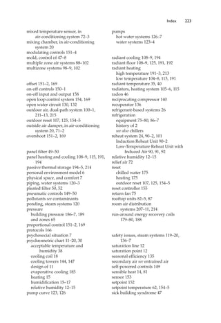 mixed temperature sensor, in
air-conditioning system 72–3
mixing chamber, in air-conditioning
system 20
modulating controls 151–4
mold, control of 47–8
multiple zone air systems 88–102
multizone systems 98–9, 102
offset 151–2, 169
on-off controls 150–1
on-off input and output 158
open loop control system 154, 169
open water circuit 130, 132
outdoor air, dual-path system 100–1,
211–13, 215
outdoor reset 107, 125, 154–5
outside air damper, in air-conditioning
system 20, 71–2
overshoot 151–2, 169
panel filter 49–50
panel heating and cooling 108–9, 115, 191,
194
passive thermal storage 194–5, 214
personal environment model 6
physical space, and comfort 7
piping, water systems 120–3
pleated filter 50, 52
pneumatic controls 149–50
pollutants see contaminants
ponding, steam systems 120
pressure
building pressure 186–7, 189
and zones 65
proportional control 151–2, 169
protocols 166
psychosocial situation 7
psychrometric chart 11–20, 30
acceptable temperature and
humidity 38
cooling coil 18
cooling towers 144, 147
design of 11
evaporative cooling 185
heating 15
humidification 15–17
relative humidity 12–15
pump curve 123, 126
pumps
hot water systems 126–7
water systems 123–4
radiant cooling 108–9, 194
radiant floor 108–9, 125, 191, 192
radiant heating
high temperature 191–3, 213
low temperature 104–8, 115, 191
radiant temperature 35, 40
radiators, heating system 105–6, 115
radon 46
reciprocating compressor 140
recuperator 136
refrigerant-based systems 26
refrigeration
equipment 75–80, 86–7
history of 2
see also chillers
reheat system 24, 90–2, 101
Induction Reheat Unit 90–2
Low-Temperature Reheat Unit with
Induced Air 90, 91, 92
relative humidity 12–15
relief air 72
reset
chilled water 175
heating 175
outdoor reset 107, 125, 154–5
reset controller 155
return fan 75
rooftop units 82–5, 87
room air distribution
systems 207–11, 214
run-around energy recovery coils
179–80, 188
safety issues, steam systems 119–20,
136–7
saturation line 12
saturation point 12
seasonal efficiency 135
secondary air see entrained air
self-powered controls 149
sensible heat 14, 81
sensor 153
setpoint 152
setpoint temperature 62, 154–5
sick building syndrome 47
Index 223
 
