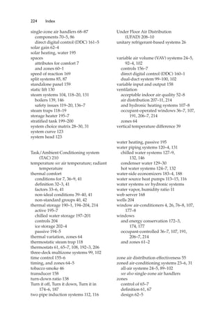 224 Index
single-zone air handlers 68–87
components 70–5, 86
direct digital control (DDC) 161–5
solar gain 62–4
solar heating, water 195
spaces
attributes for comfort 7
and zones 60–1
speed of reaction 169
split systems 85, 87
standalone panel 159
static lift 130
steam systems 104, 118–20, 131
boilers 139, 146
safety issues 119–20, 136–7
steam traps 118–19
storage heater 195–7
stratified tank 199–200
system choice matrix 28–30, 31
system curve 123
system head 123
Task/Ambient Conditioning system
(TAC) 210
temperature see air temperature; radiant
temperature
thermal comfort
conditions for 7, 36–9, 41
definition 32–3, 41
factors 33–6, 41
non-ideal conditions 39–40, 41
non-standard groups 40, 42
thermal storage 190–1, 194–204, 214
active 195–7
chilled water storage 197–201
controls 204
ice storage 202–4
passive 194–5
thermal variation, zones 64
thermostatic steam trap 118
thermostats 61, 65–7, 108, 192–3, 206
three-deck multizone systems 99, 102
time control 155–6
timing, and zones 64–5
tobacco smoke 46
transducer 158
turn-down ratio 138
Turn it off, Turn it down, Turn it in
174–6, 187
two pipe induction systems 112, 116
Under Floor Air Distribution
(UFAD) 208–10
unitary refrigerant-based systems 26
variable air volume (VAV) systems 24–5,
92–4, 102
controls 156–7
direct digital control (DDC) 160–1
dual-duct system 99–100, 102
variable input and output 158
ventilation
acceptable indoor air quality 52–8
air distribution 207–11, 214
and hydronic heating systems 107–8
occupant-operated windows 36–7, 107,
191, 206–7, 214
zones 64
vertical temperature difference 39
water heating, passive 195
water piping systems 120–4, 131
chilled water systems 127–9,
132, 146
condenser water 129–30
hot water systems 124–7, 132
water-side economizers 183–4, 188
water source heat pumps 113–15, 116
water systems see hydronic systems
water vapor, humidity ratio 11
web server 168
wells 204
window air-conditioners 4, 26, 76–8, 107,
177–8
windows
and energy conservation 172–3,
174, 177
occupant-controlled 36–7, 107, 191,
206–7, 214
and zones 61–2
zone air distribution effectiveness 55
zoned air-conditioning systems 23–6, 31
all-air systems 24–5, 89–102
see also single-zone air handlers
zones
control of 65–7
definition 61, 67
design 62–5
 