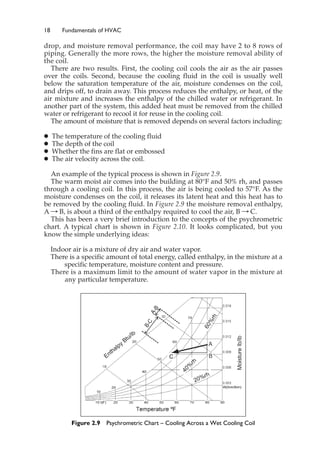 18 Fundamentals of HVAC
drop, and moisture removal performance, the coil may have 2 to 8 rows of
piping. Generally the more rows, the higher the moisture removal ability of
the coil.
There are two results. First, the cooling coil cools the air as the air passes
over the coils. Second, because the cooling fluid in the coil is usually well
below the saturation temperature of the air, moisture condenses on the coil,
and drips off, to drain away. This process reduces the enthalpy, or heat, of the
air mixture and increases the enthalpy of the chilled water or refrigerant. In
another part of the system, this added heat must be removed from the chilled
water or refrigerant to recool it for reuse in the cooling coil.
The amount of moisture that is removed depends on several factors including:
䊉 The temperature of the cooling fluid
䊉 The depth of the coil
䊉 Whether the fins are flat or embossed
䊉 The air velocity across the coil.
An example of the typical process is shown in Figure 2.9.
The warm moist air comes into the building at 80°F and 50% rh, and passes
through a cooling coil. In this process, the air is being cooled to 57°F. As the
moisture condenses on the coil, it releases its latent heat and this heat has to
be removed by the cooling fluid. In Figure 2.9 the moisture removal enthalpy,
A : B, is about a third of the enthalpy required to cool the air, B : C.
This has been a very brief introduction to the concepts of the psychrometric
chart. A typical chart is shown in Figure 2.10. It looks complicated, but you
know the simple underlying ideas:
Indoor air is a mixture of dry air and water vapor.
There is a specific amount of total energy, called enthalpy, in the mixture at a
specific temperature, moisture content and pressure.
There is a maximum limit to the amount of water vapor in the mixture at
any particular temperature.
Figure 2.9 Psychrometric Chart – Cooling Across a Wet Cooling Coil
 