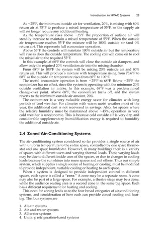 At ⫺25°F, the minimum outside air for ventilation, 20%, is mixing with 80%
return air at 75°F to produce a mixed temperature of 55°F, so the supply air
will no longer require any additional heating.
As the temperature rises above ⫺25°F the proportion of outside air will
steadily increase to maintain a mixed temperature of 55°F. When the outside
air temperature reaches 55°F the mixture will be 100% outside air (and 0%
return air). This represents full economizer operation.
Above 55°F the controls will maintain 100% outside air but the temperature
will rise as does the outside temperature. The cooling coil will come on to cool
the mixed air to the required 55°F.
In this example, at 68°F the controls will close the outside air dampers, and
allow only the required 20% ventilation air into the mixing chamber.
From 68°F to 100°F the system will be mixing 20% outside air and 80%
return air. This will produce a mixture with temperature rising from 73.6°F to
80°F as the outside air temperature rises from 68°F to 100°F.
The useful economizer operation is from ⫺25°F to 68°F. Below ⫺25°F the
economizer has no effect, since the system is operating with the minimum 20%
outside ventilation air intake. In this example, 68°F was a predetermined
change-over point. Above 68°F, the economizer turns off, and the system
reverts to the minimum outside air amount, 20%.
The economizer is a very valuable energy saver for climates with long
periods of cool weather. For climates with warm moist weather most of the
year, the additional cost is not recovered in savings. Also, for spaces where
the relative humidity must be maintained above ⬃45%, operation in very
cold weather is uneconomic. This is because cold outside air is very dry, and
considerable supplementary humidification energy is required to humidify
the additional outside air.
2.4 Zoned Air-Conditioning Systems
The air-conditioning system considered so far provides a single source of air
with uniform temperature to the entire space, controlled by one space thermo-
stat and one space humidistat. However, in many buildings there is a variety
of spaces with different users and varying thermal loads. These varying loads
may be due to different inside uses of the spaces, or due to changes in cooling
loads because the sun shines into some spaces and not others. Thus our simple
system, which supplies a single source of heating or cooling, must be modified
to provide independent, variable cooling or heating to each space.
When a system is designed to provide independent control in different
spaces, each space is called a “zone.” A zone may be a separate room. A zone
may also be part of a large space. For example, a theatre stage may be a zone,
while the audience seating area is a second zone in the same big space. Each
has a different requirement for heating and cooling.
This need for zoning leads us to the four broad categories of air-conditioning
systems, and consideration of how each can provide zoned cooling and heat-
ing. The four systems are
1. All-air systems
2. Air-and-water systems
3. All-water systems
4. Unitary, refrigeration-based systems
Introduction to HVAC Systems 23
 