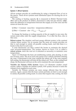 24 Fundamentals of HVAC
System 1: All-air Systems
All-air systems provide air conditioning by using a tempered flow of air to
the spaces. These all-air systems need substantial space for ducting the air to
each zone.
The cooling or heating capacity, Q, is measured in British Thermal Units
(Btu) and is the product of airflow, measured in cubic feet per minute, (cfm),
times the difference in temperature between the supply air to the zone and the
return air from the zone.
Q (Btu) ⫽ Constant ⭈ mass flow ⭈ temperature difference
Q (Btu) ⫽ Constant ⭈ cfm ⭈ (°Fzone ⫺ °Fsupply air)
To change the heating or cooling capacity of the air supply to one zone, the
system must either alter the supply temperature, °F, or alter the flow, cfm, to
that zone.
Reheat system: The simplest, and least energy efficient system, is the constant
volume reheat system. Let us assume that the main air system provides air
that is cool enough to satisfy all possible cooling loads, and that there is a
heater in the duct to each zone.
A zone thermostat can then control the heater to maintain the desired
zone set-point-temperature. The system, shown in Figure 2.14, is called a
reheat system, since the cool air is reheated as necessary to maintain zone
temperature.
Figure 2.14 illustrates the basic air-conditioning system, plus ducting, to only
two of many zones. The air to each zone passes over a reheat coil before entering
the zone. A thermostat in the zone controls the reheat coil. If the zone requires
full cooling, the thermostat will shut off the reheat coil. Then, as the cooling load
drops, the thermostat will turn on the coil to maintain the zone temperature.
Variable Air Volume (VAV) System: Figure 2.15 illustrates another zoned
system, called a Variable Air Volume system, VAV system, because it varies the
volume of air supplied to each zone.
Variable Air Volume systems are more energy efficient than the reheat
systems. Again, assume that the basic system provides air that is cool enough
to satisfy all possible cooling loads. In zones that require only cooling, the duct
T T
REHEAT COILS
Figure 2.14 Reheat System
 