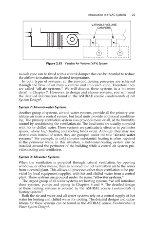 to each zone can be fitted with a control damper that can be throttled to reduce
the airflow to maintain the desired temperature.
In both types of systems, all the air-conditioning processes are achieved
through the flow of air from a central unit into each zone. Therefore they
are called “all-air systems.” We will discuss these systems in a bit more
detail in Chapter 7. However, to design and choose systems, you will need
the detailed information found in the ASHRAE course Fundamentals of Air
System Design2.
System 2: Air-and-water Systems
Another group of systems, air-and-water systems, provide all the primary ven-
tilation air from a central system, but local units provide additional condition-
ing. The primary ventilation system also provides most, or all, of the humidity
control by conditioning the ventilation air. The local units are usually supplied
with hot or chilled water. These systems are particularly effective in perimeter
spaces, where high heating and cooling loads occur. Although they may use
electric coils instead of water, they are grouped under the title “air-and-water
systems.” For example, in cold climates substantial heating is often required
at the perimeter walls. In this situation, a hot-water-heating system can be
installed around the perimeter of the building while a central air system pro-
vides cooling and ventilation.
System 3: All-water Systems
When the ventilation is provided through natural ventilation, by opening
windows, or other means, there is no need to duct ventilation air to the zones
from a central plant. This allows all processes other than ventilation to be pro-
vided by local equipment supplied with hot and chilled water from a central
plant. These systems are grouped under the name “all-water systems.”
The largest group of all-water systems are heating systems. We will introduce
these systems, pumps and piping in Chapters 8 and 9. The detailed design
of these heating systems is covered in the ASHRAE course Fundamentals of
Heating Systems3.
Both the air-and-water and all-water systems rely on a central supply of hot
water for heating and chilled water for cooling. The detailed designs and calcu-
lations for these systems can be found in the ASHRAE course Fundamentals of
Water System Design4.
Introduction to HVAC Systems 25
T T
VARIABLE VOLUME
DAMPERS
Figure 2.15 Variable Air Volume (VAV) System
 
