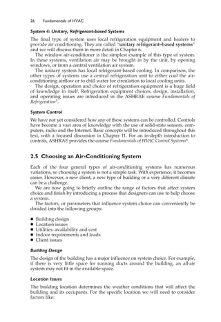 26 Fundamentals of HVAC
System 4: Unitary, Refrigerant-based Systems
The final type of system uses local refrigeration equipment and heaters to
provide air conditioning. They are called “unitary refrigerant–based systems”
and we will discuss them in more detail in Chapter 6.
The window air-conditioner is the simplest example of this type of system.
In these systems, ventilation air may be brought in by the unit, by opening
windows, or from a central ventilation air system.
The unitary system has local refrigerant-based cooling. In comparison, the
other types of systems use a central refrigeration unit to either cool the air-
conditioning airflow or to chill water for circulation to local cooling units.
The design, operation and choice of refrigeration equipment is a huge field
of knowledge in itself. Refrigeration equipment choices, design, installation,
and operating issues are introduced in the ASHRAE course Fundamentals of
Refrigeration5.
System Control
We have not yet considered how any of these systems can be controlled. Controls
have become a vast area of knowledge with the use of solid-state sensors, com-
puters, radio and the Internet. Basic concepts will be introduced throughout this
text, with a focused discussion in Chapter 11. For an in-depth introduction to
controls, ASHRAE provides the course Fundamentals of HV
AC Control Systems6.
2.5 Choosing an Air-Conditioning System
Each of the four general types of air-conditioning systems has numerous
variations, so choosing a system is not a simple task. With experience, it becomes
easier. However, a new client, a new type of building or a very different climate
can be a challenge.
We are now going to briefly outline the range of factors that affect system
choice and finish by introducing a process that designers can use to help choose
a system.
The factors, or parameters that influence system choice can conveniently be
divided into the following groups:
䊉 Building design
䊉 Location issues
䊉 Utilities: availability and cost
䊉 Indoor requirements and loads
䊉 Client issues
Building Design
The design of the building has a major influence on system choice. For example,
if there is very little space for running ducts around the building, an all-air
system may not fit in the available space.
Location Issues
The building location determines the weather conditions that will affect the
building and its occupants. For the specific location we will need to consider
factors like:
 