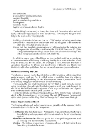 site conditions
peak summer cooling conditions
summer humidity
peak winter heating conditions
wind speeds
sunshine hours
typical snow accumulation depths
The building location and, at times, the client, will determine what national,
local, and facility specific codes must be followed. Typically, the designer must
follow the local codes. These include:
Building code that includes a section on HVAC design including ventilation.
Fire code that specifies how the system must be designed to minimize the
start and spread of fire and smoke.
Energy code that mandates minimum energy efficiencies for the building and
components. We will be considering the ASHRAE Standard 90.1 2004
Energy Standard for Buildings Except Low-Rise Residential Buildings7 and
other energy conservation issues in Chapter 12.
In addition, some types of buildings, such as medical facilities, are designed
to consensus codes which may not be required by local authorities but which
may be mandated by the client. An example is The American Institute of
Architects Guidelines for Design and Construction of Hospital and Health Care
Facilities8, which has guidelines that are extremely onerous in some climates.
Utilities: Availability and Cost
The choice of system can be heavily influenced by available utilities and their
costs to supply and use. So, if chilled water is available from the adjacent
building, it would probably be cost advantageous to use it, rather than install
new unitary refrigerant-based units in the new building.
Then again, the cost of electricity may be very high at peak periods, encour-
aging the design of an electrically-efficient system with low peak-demand for
electricity. We will be introducing some of the ways to limit the cost of peak-
time electricity in our final chapter, Chapter 13.
The issues around electrical pricing and usage have become very well publi-
cized in North America over recent years. The ASHRAE course Fundamentals
of Electrical Systems and Building Electrical Energy Use10 introduces this topic.
Indoor Requirements and Loads
The location effects and indoor requirements provide all the necessary infor-
mation for load calculation for the systems.
The thermal and moisture loads – Occupants’ requirements and heat output
from lighting and equipment affect the demands on the air-conditioning
system.
Outside ventilation air – The occupants and other polluting sources, such
as cooking, will determine the requirements.
Zoning – The indoor arrangement of spaces and uses will determine if, and
how, the system is to be zoned.
Introduction to HVAC Systems 27
 